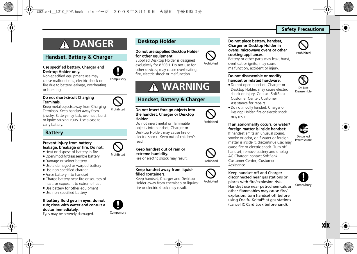 Safety PrecautionsxixUse specified battery, Charger and Desktop Holder only.Non-specified equipment use may cause malfunctions, electric shock or fire due to battery leakage, overheating or bursting.Do not short-circuit Charging Terminals.Keep metal objects away from Charging Terminals. Keep handset away from jewelry. Battery may leak, overheat, burst or ignite causing injury. Use a case to carry battery.Prevent injury from battery leakage, breakage or fire. Do not:.Heat or dispose of battery in fire.Open/modify/disassemble battery.Damage or solder battery.Use a damaged or warped battery.Use non-specified charger.Force battery into handset.Charge battery near fire or sources of heat; or expose it to extreme heat.Use battery for other equipment.Use non-specified batteryIf battery fluid gets in eyes, do not rub; rinse with water and consult a doctor immediately.Eyes may be severely damaged.Do not use supplied Desktop Holder for other equipment.Supplied Desktop Holder is designed exclusively for 830SH. Do not use for other devices; may cause overheating, fire, electric shock or malfunction.Do not insert foreign objects into the handset, Charger or Desktop Holder.Do not insert metal or flammable objects into handset, Charger or Desktop Holder; may cause fire or electric shock. Keep out of children&apos;s reach.Keep handset out of rain or extreme humidity.Fire or electric shock may result.Keep handset away from liquid-filled containers.Keep handset, Charger and Desktop Holder away from chemicals or liquids; fire or electric shock may result.Do not place battery, handset, Charger or Desktop Holder in ovens, microwave ovens or other cooking appliances.Battery or other parts may leak, burst, overheat or ignite; may cause malfunction, accident or injury.Do not disassemble or modify handset or related hardware..Do not open handset, Charger or Desktop Holder; may cause electric shock or injury. Contact SoftBank Customer Center, Customer Assistance for repairs..Do not modify handset, Charger or Desktop Holder; fire or electric shock may result.If an abnormality occurs, or water/foreign matter is inside handset:If handset emits an unusual sound, smoke or odor, or if water or foreign matter is inside it, discontinue use; may cause fire or electric shock. Turn off handset, remove battery and unplug AC Charger; contact SoftBank Customer Center, Customer Assistance.Keep handset off and Charger disconnected near gas stations or places with fire/explosion risk. Handset use near petrochemicals or other flammables may cause fire/explosion; turn handset off before using Osaifu-Keitai® at gas stations (cancel IC Card Lock beforehand).DANGERHandset, Battery &amp; ChargerBattery($$(Desktop HolderWARNINGHandset, Battery &amp; Charger$$$$$%)(#02tori__L210_PDF.book  xix ページ  ２００８年８月１９日　火曜日　午後９時２分