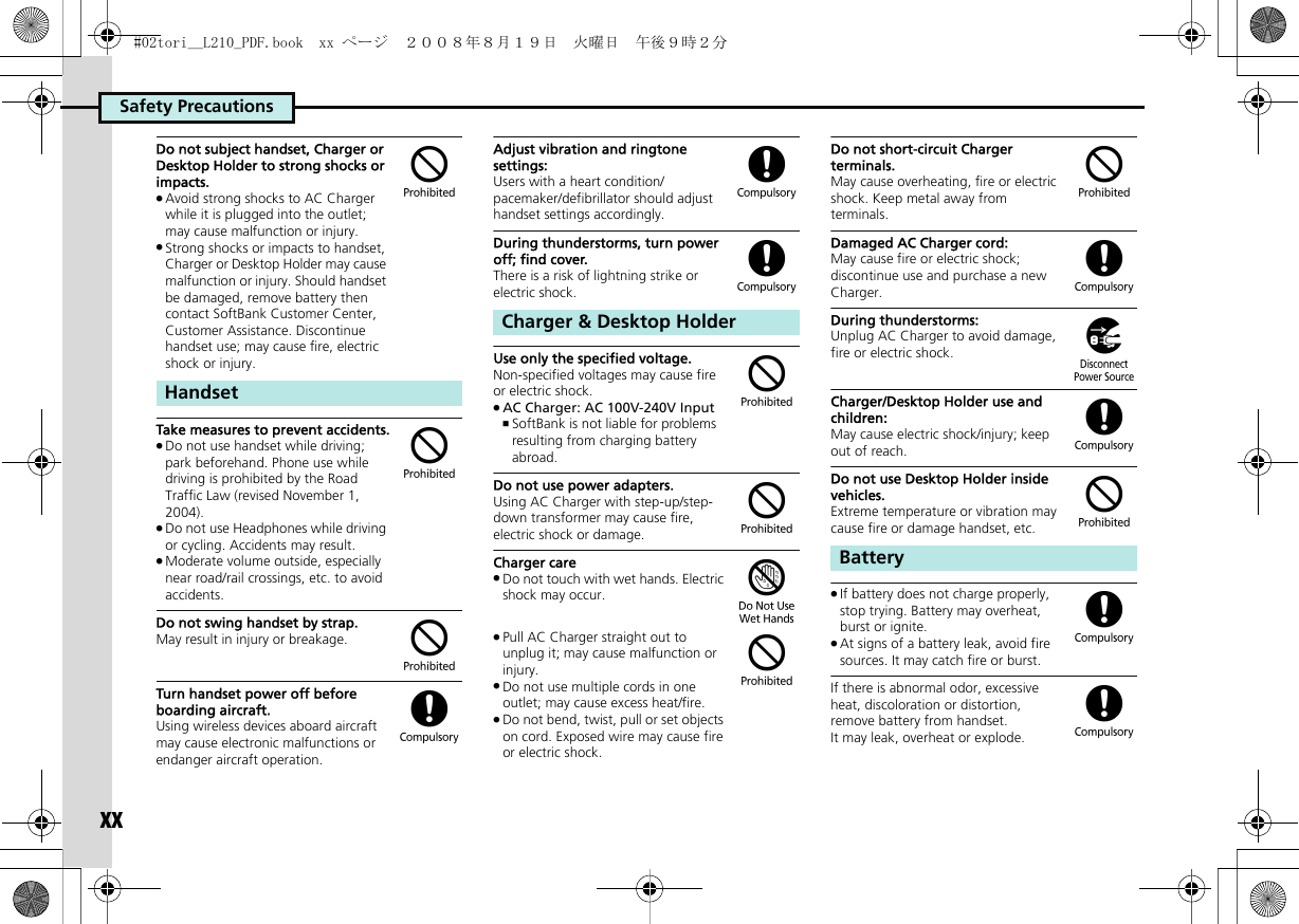 Safety PrecautionsxxDo not subject handset, Charger or Desktop Holder to strong shocks or impacts..Avoid strong shocks to AC Charger while it is plugged into the outlet; may cause malfunction or injury..Strong shocks or impacts to handset, Charger or Desktop Holder may cause malfunction or injury. Should handset be damaged, remove battery then contact SoftBank Customer Center, Customer Assistance. Discontinue handset use; may cause fire, electric shock or injury.Take measures to prevent accidents..Do not use handset while driving; park beforehand. Phone use while driving is prohibited by the Road Traffic Law (revised November 1, 2004)..Do not use Headphones while driving or cycling. Accidents may result..Moderate volume outside, especially near road/rail crossings, etc. to avoid accidents.Do not swing handset by strap.May result in injury or breakage.Turn handset power off before boarding aircraft.Using wireless devices aboard aircraft may cause electronic malfunctions or endanger aircraft operation.Adjust vibration and ringtone settings:Users with a heart condition/pacemaker/defibrillator should adjust handset settings accordingly.During thunderstorms, turn power off; find cover.There is a risk of lightning strike or electric shock.Use only the specified voltage.Non-specified voltages may cause fire or electric shock..AC Charger: AC 100V-240V Input,SoftBank is not liable for problems resulting from charging battery abroad.Do not use power adapters.Using AC Charger with step-up/step-down transformer may cause fire, electric shock or damage.Charger care.Do not touch with wet hands. Electric shock may occur..Pull AC Charger straight out to unplug it; may cause malfunction or injury..Do not use multiple cords in one outlet; may cause excess heat/fire..Do not bend, twist, pull or set objects on cord. Exposed wire may cause fire or electric shock.Do not short-circuit Charger terminals.May cause overheating, fire or electric shock. Keep metal away from terminals.Damaged AC Charger cord:May cause fire or electric shock; discontinue use and purchase a new Charger.During thunderstorms:Unplug AC Charger to avoid damage, fire or electric shock.Charger/Desktop Holder use and children:May cause electric shock/injury; keep out of reach.Do not use Desktop Holder inside vehicles.Extreme temperature or vibration may cause fire or damage handset, etc..If battery does not charge properly, stop trying. Battery may overheat, burst or ignite..At signs of a battery leak, avoid fire sources. It may catch fire or burst.If there is abnormal odor, excessive heat, discoloration or distortion, remove battery from handset. It may leak, overheat or explode.Handset$$$(Charger &amp; Desktop Holder(($$&apos;$Battery$()($((#02tori__L210_PDF.book  xx ページ  ２００８年８月１９日　火曜日　午後９時２分