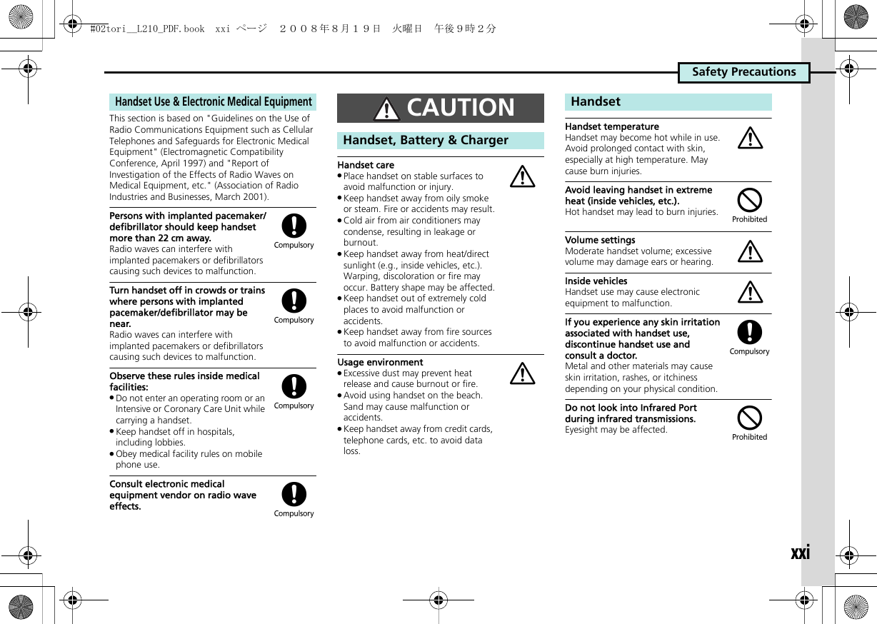 Safety PrecautionsxxiThis section is based on &quot;Guidelines on the Use of Radio Communications Equipment such as Cellular Telephones and Safeguards for Electronic Medical Equipment&quot; (Electromagnetic Compatibility Conference, April 1997) and &quot;Report of Investigation of the Effects of Radio Waves on Medical Equipment, etc.&quot; (Association of Radio Industries and Businesses, March 2001).Persons with implanted pacemaker/defibrillator should keep handset more than 22 cm away.Radio waves can interfere with implanted pacemakers or defibrillators causing such devices to malfunction.Turn handset off in crowds or trains where persons with implanted pacemaker/defibrillator may be near.Radio waves can interfere with implanted pacemakers or defibrillators causing such devices to malfunction.Observe these rules inside medical facilities:.Do not enter an operating room or an Intensive or Coronary Care Unit while carrying a handset..Keep handset off in hospitals, including lobbies..Obey medical facility rules on mobile phone use.Consult electronic medical equipment vendor on radio wave effects.Handset care.Place handset on stable surfaces to avoid malfunction or injury..Keep handset away from oily smoke or steam. Fire or accidents may result..Cold air from air conditioners may condense, resulting in leakage or burnout..Keep handset away from heat/direct sunlight (e.g., inside vehicles, etc.). Warping, discoloration or fire may occur. Battery shape may be affected..Keep handset out of extremely cold places to avoid malfunction or accidents..Keep handset away from fire sources to avoid malfunction or accidents.Usage environment.Excessive dust may prevent heat release and cause burnout or fire..Avoid using handset on the beach. Sand may cause malfunction or accidents..Keep handset away from credit cards, telephone cards, etc. to avoid data loss.Handset temperatureHandset may become hot while in use. Avoid prolonged contact with skin, especially at high temperature. May cause burn injuries.Avoid leaving handset in extreme heat (inside vehicles, etc.).Hot handset may lead to burn injuries.Volume settingsModerate handset volume; excessive volume may damage ears or hearing.Inside vehiclesHandset use may cause electronic equipment to malfunction.If you experience any skin irritation associated with handset use, discontinue handset use and consult a doctor.Metal and other materials may cause skin irritation, rashes, or itchiness depending on your physical condition.Do not look into Infrared Port during infrared transmissions.Eyesight may be affected.Handset Use &amp; Electronic Medical Equipment((((CAUTIONHandset, Battery &amp; ChargeraaHandseta$aa($#02tori__L210_PDF.book  xxi ページ  ２００８年８月１９日　火曜日　午後９時２分