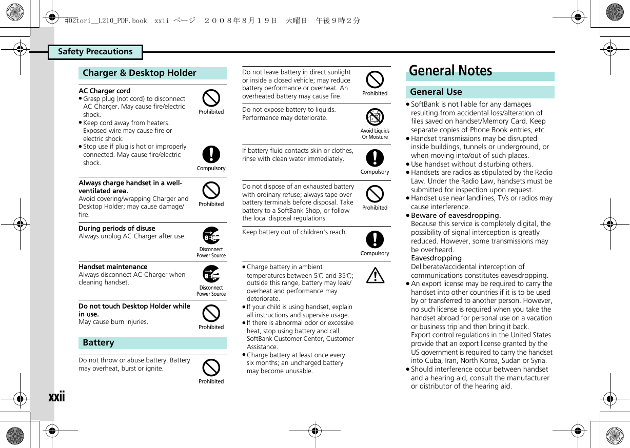Safety PrecautionsxxiiAC Charger cord.Grasp plug (not cord) to disconnect AC Charger. May cause fire/electric shock..Keep cord away from heaters. Exposed wire may cause fire or electric shock..Stop use if plug is hot or improperly connected. May cause fire/electric shock.Always charge handset in a well-ventilated area.Avoid covering/wrapping Charger and Desktop Holder; may cause damage/fire.During periods of disuseAlways unplug AC Charger after use.Handset maintenanceAlways disconnect AC Charger when cleaning handset.Do not touch Desktop Holder while in use.May cause burn injuries.Do not throw or abuse battery. Battery may overheat, burst or ignite. Do not leave battery in direct sunlight or inside a closed vehicle; may reduce battery performance or overheat. An overheated battery may cause fire.Do not expose battery to liquids.Performance may deteriorate.If battery fluid contacts skin or clothes, rinse with clean water immediately.Do not dispose of an exhausted battery with ordinary refuse; always tape over battery terminals before disposal. Take battery to a SoftBank Shop, or follow the local disposal regulations.Keep battery out of children&apos;s reach..Charge battery in ambient temperatures between 5℃ and 35℃; outside this range, battery may leak/overheat and performance may deteriorate..If your child is using handset, explain all instructions and supervise usage..If there is abnormal odor or excessive heat, stop using battery and call SoftBank Customer Center, Customer Assistance..Charge battery at least once every six months; an uncharged battery may become unusable..SoftBank is not liable for any damages resulting from accidental loss/alteration of files saved on handset/Memory Card. Keep separate copies of Phone Book entries, etc..Handset transmissions may be disrupted inside buildings, tunnels or underground, or when moving into/out of such places..Use handset without disturbing others..Handsets are radios as stipulated by the Radio Law. Under the Radio Law, handsets must be submitted for inspection upon request..Handset use near landlines, TVs or radios may cause interference..Beware of eavesdropping.Because this service is completely digital, the possibility of signal interception is greatly reduced. However, some transmissions may be overheard.EavesdroppingDeliberate/accidental interception of communications constitutes eavesdropping..An export license may be required to carry the handset into other countries if it is to be used by or transferred to another person. However, no such license is required when you take the handset abroad for personal use on a vacation or business trip and then bring it back.Export control regulations in the United States provide that an export license granted by the US government is required to carry the handset into Cuba, Iran, North Korea, Sudan or Syria..Should interference occur between handset and a hearing aid, consult the manufacturer or distributor of the hearing aid.Charger &amp; Desktop HolderBattery$($))$$$&amp;($(aGeneral NotesGeneral Use#02tori__L210_PDF.book  xxii ページ  ２００８年８月１９日　火曜日　午後９時２分