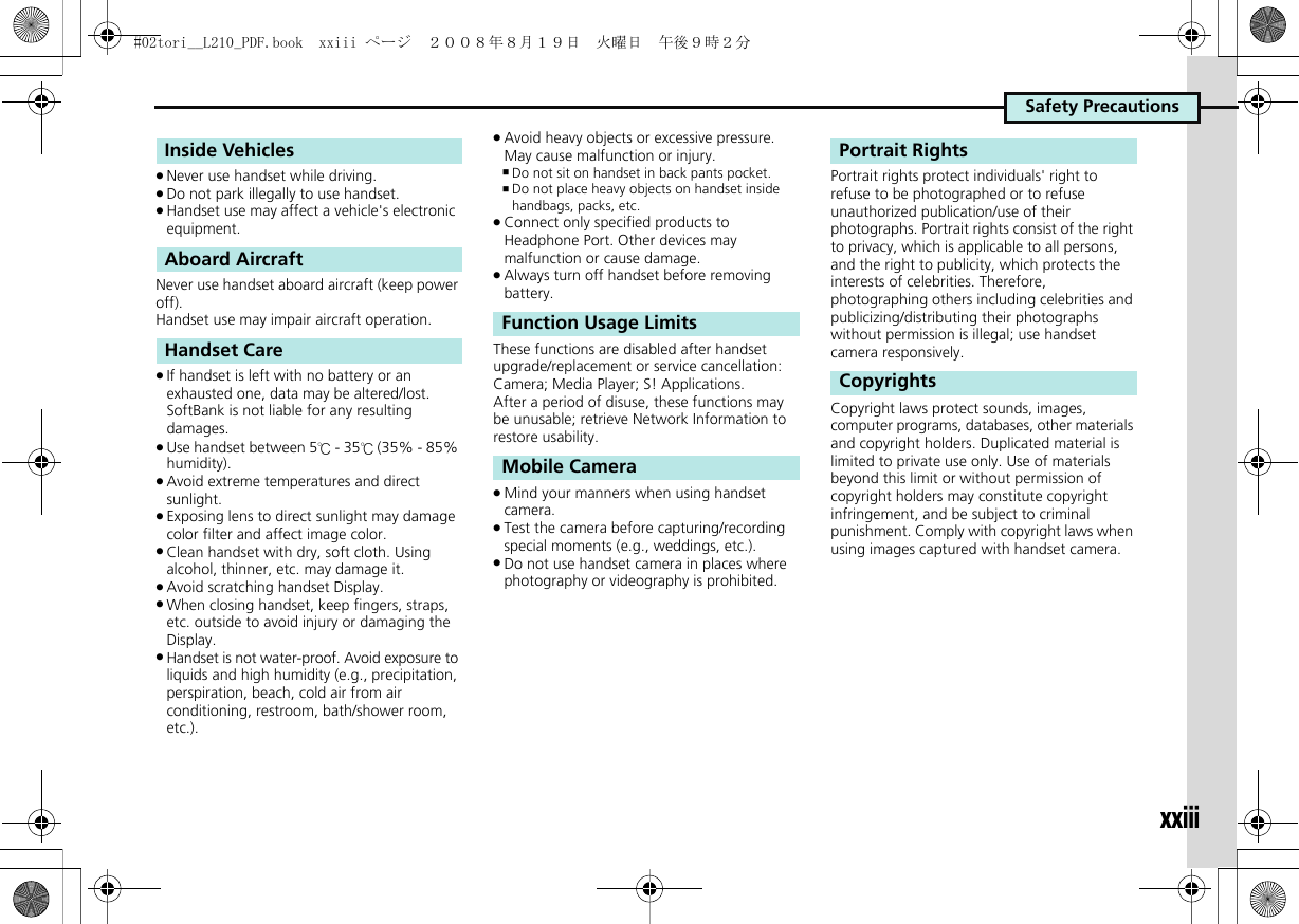 Safety Precautionsxxiii.Never use handset while driving..Do not park illegally to use handset..Handset use may affect a vehicle&apos;s electronic equipment.Never use handset aboard aircraft (keep power off).Handset use may impair aircraft operation..If handset is left with no battery or an exhausted one, data may be altered/lost. SoftBank is not liable for any resulting damages..Use handset between 5℃ - 35℃ (35% - 85% humidity). .Avoid extreme temperatures and direct sunlight..Exposing lens to direct sunlight may damage color filter and affect image color..Clean handset with dry, soft cloth. Using alcohol, thinner, etc. may damage it..Avoid scratching handset Display..When closing handset, keep fingers, straps, etc. outside to avoid injury or damaging the Display..Handset is not water-proof. Avoid exposure to liquids and high humidity (e.g., precipitation, perspiration, beach, cold air from air conditioning, restroom, bath/shower room, etc.)..Avoid heavy objects or excessive pressure. May cause malfunction or injury.,Do not sit on handset in back pants pocket.,Do not place heavy objects on handset inside handbags, packs, etc..Connect only specified products to Headphone Port. Other devices may malfunction or cause damage..Always turn off handset before removing battery.These functions are disabled after handset upgrade/replacement or service cancellation: Camera; Media Player; S! Applications.After a period of disuse, these functions may be unusable; retrieve Network Information to restore usability..Mind your manners when using handset camera..Test the camera before capturing/recording special moments (e.g., weddings, etc.)..Do not use handset camera in places where photography or videography is prohibited.Portrait rights protect individuals&apos; right to refuse to be photographed or to refuse unauthorized publication/use of their photographs. Portrait rights consist of the right to privacy, which is applicable to all persons, and the right to publicity, which protects the interests of celebrities. Therefore, photographing others including celebrities and publicizing/distributing their photographs without permission is illegal; use handset camera responsively.Copyright laws protect sounds, images, computer programs, databases, other materials and copyright holders. Duplicated material is limited to private use only. Use of materials beyond this limit or without permission of copyright holders may constitute copyright infringement, and be subject to criminal punishment. Comply with copyright laws when using images captured with handset camera.Inside VehiclesAboard AircraftHandset CareFunction Usage LimitsMobile CameraPortrait RightsCopyrights#02tori__L210_PDF.book  xxiii ページ  ２００８年８月１９日　火曜日　午後９時２分