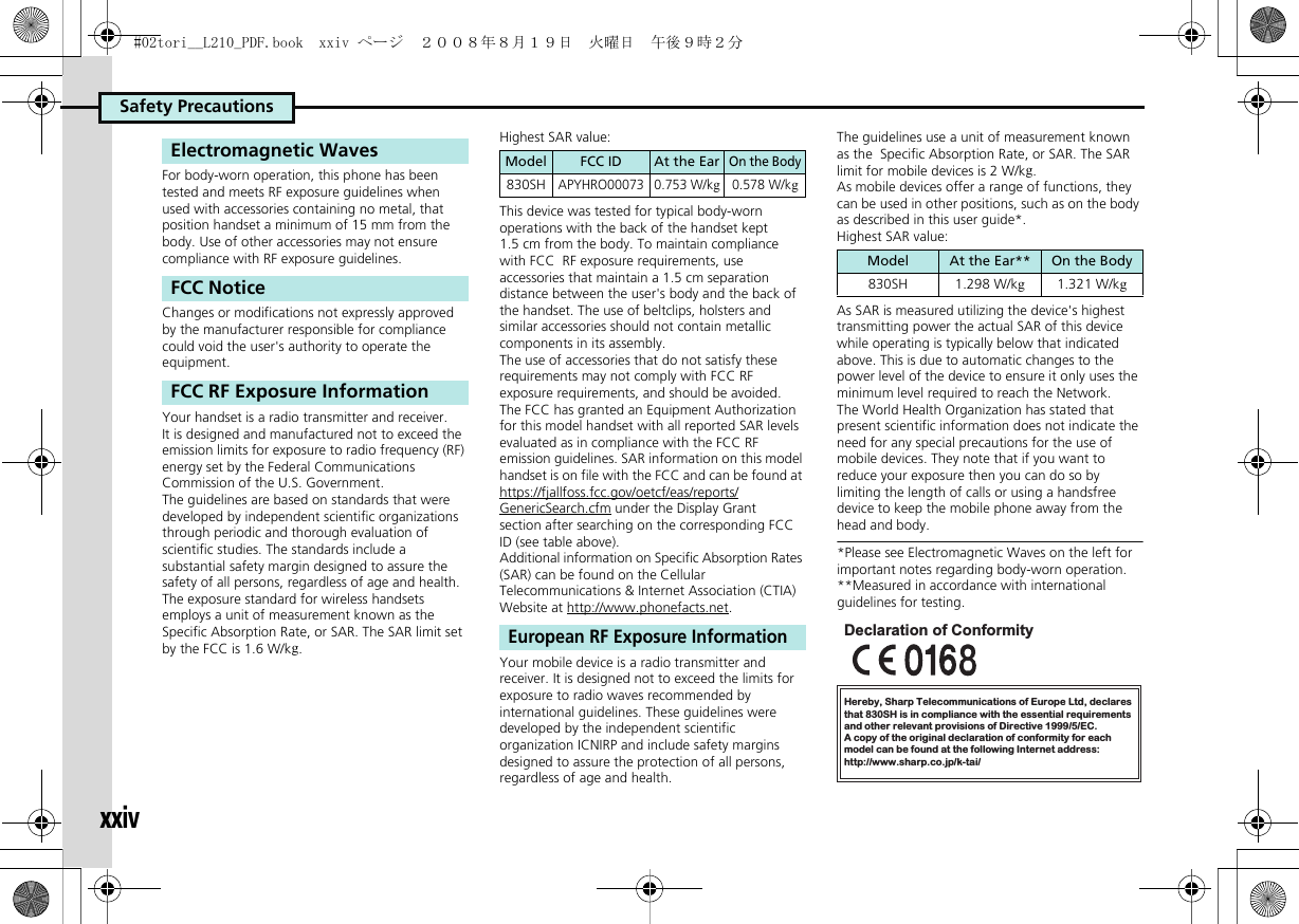 Safety PrecautionsxxivFor body-worn operation, this phone has been tested and meets RF exposure guidelines when used with accessories containing no metal, that position handset a minimum of 15 mm from the body. Use of other accessories may not ensure compliance with RF exposure guidelines.Changes or modifications not expressly approved by the manufacturer responsible for compliance could void the user&apos;s authority to operate the equipment.Your handset is a radio transmitter and receiver.It is designed and manufactured not to exceed the emission limits for exposure to radio frequency (RF) energy set by the Federal Communications Commission of the U.S. Government.The guidelines are based on standards that were developed by independent scientific organizations through periodic and thorough evaluation of scientific studies. The standards include a substantial safety margin designed to assure the safety of all persons, regardless of age and health.The exposure standard for wireless handsets employs a unit of measurement known as the Specific Absorption Rate, or SAR. The SAR limit set by the FCC is 1.6 W/kg.Highest SAR value:This device was tested for typical body-worn operations with the back of the handset kept 1.5 cm from the body. To maintain compliance with FCC  RF exposure requirements, use accessories that maintain a 1.5 cm separation distance between the user&apos;s body and the back of the handset. The use of beltclips, holsters and similar accessories should not contain metallic components in its assembly.The use of accessories that do not satisfy these requirements may not comply with FCC RF exposure requirements, and should be avoided.The FCC has granted an Equipment Authorization for this model handset with all reported SAR levels evaluated as in compliance with the FCC RF emission guidelines. SAR information on this model handset is on file with the FCC and can be found at https://fjallfoss.fcc.gov/oetcf/eas/reports/GenericSearch.cfm under the Display Grant section after searching on the corresponding FCC ID (see table above).Additional information on Specific Absorption Rates (SAR) can be found on the Cellular Telecommunications &amp; Internet Association (CTIA) Website at http://www.phonefacts.net.Your mobile device is a radio transmitter and receiver. It is designed not to exceed the limits for exposure to radio waves recommended by international guidelines. These guidelines were developed by the independent scientific organization ICNIRP and include safety margins designed to assure the protection of all persons, regardless of age and health.The guidelines use a unit of measurement known as the  Specific Absorption Rate, or SAR. The SAR limit for mobile devices is 2 W/kg.As mobile devices offer a range of functions, they can be used in other positions, such as on the body as described in this user guide*.Highest SAR value:As SAR is measured utilizing the device&apos;s highest transmitting power the actual SAR of this device while operating is typically below that indicated above. This is due to automatic changes to the power level of the device to ensure it only uses the minimum level required to reach the Network. The World Health Organization has stated that present scientific information does not indicate the need for any special precautions for the use of mobile devices. They note that if you want to reduce your exposure then you can do so by limiting the length of calls or using a handsfree  device to keep the mobile phone away from the head and body. *Please see Electromagnetic Waves on the left for important notes regarding body-worn operation.**Measured in accordance with international guidelines for testing.Electromagnetic WavesFCC NoticeFCC RF Exposure InformationModel FCC ID At the EarOn the Body830SHAPYHRO00073 0.753 W/kg0.578 W/kgEuropean RF Exposure InformationModel At the Ear** On the Body830SH 1.298 W/kg1.321 W/kgHereby, Sharp Telecommunications of Europe Ltd, declaresthat 830SH is in compliance with the essential requirements and other relevant provisions of Directive 1999/5/EC.A copy of the original declaration of conformity for each model can be found at the following Internet address:http://www.sharp.co.jp/k-tai/Declaration of Conformity#02tori__L210_PDF.book  xxiv ページ  ２００８年８月１９日　火曜日　午後９時２分