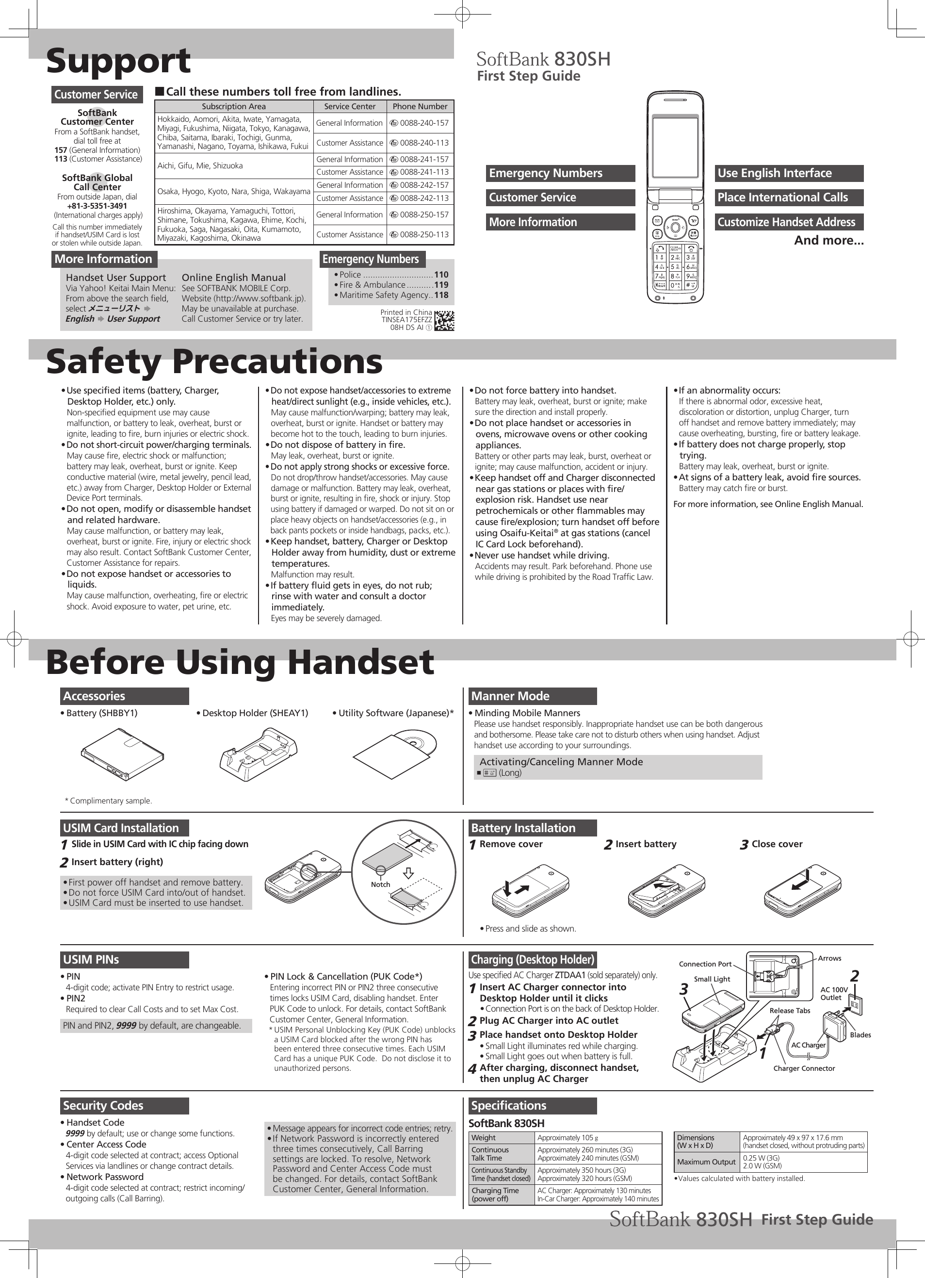 SupportSafety PrecautionsBefore Using HandsetUse speciﬁed items (battery, Charger, • Desktop Holder, etc.) only.Non-speciﬁed equipment use may cause malfunction, or battery to leak, overheat, burst or ignite, leading to ﬁre, burn injuries or electric shock.Do not short-circuit power/charging terminals.• May cause ﬁre, electric shock or malfunction; battery may leak, overheat, burst or ignite. Keep conductive material (wire, metal jewelry, pencil lead, etc.) away from Charger, Desktop Holder or External Device Port terminals.Do not open, modify or disassemble handset • and related hardware.May cause malfunction, or battery may leak, overheat, burst or ignite. Fire, injury or electric shock may also result. Contact SoftBank Customer Center, Customer Assistance for repairs.Do not expose handset or accessories to • liquids.May cause malfunction, overheating, ﬁre or electric shock. Avoid exposure to water, pet urine, etc.Do not expose handset/accessories to extreme • heat/direct sunlight (e.g., inside vehicles, etc.).May cause malfunction/warping; battery may leak, overheat, burst or ignite. Handset or battery may become hot to the touch, leading to burn injuries.Do not dispose of battery in ﬁre.• May leak, overheat, burst or ignite.Do not apply strong shocks or excessive force.• Do not drop/throw handset/accessories. May cause damage or malfunction. Battery may leak, overheat, burst or ignite, resulting in ﬁre, shock or injury. Stop using battery if damaged or warped. Do not sit on or place heavy objects on handset/accessories (e.g., in back pants pockets or inside handbags, packs, etc.).Keep handset, battery, Charger or Desktop • Holder away from humidity, dust or extreme temperatures.Malfunction may result.If battery ﬂuid gets in eyes, do not rub; • rinse with water and consult a doctor immediately.Eyes may be severely damaged.Do not force battery into handset.• Battery may leak, overheat, burst or ignite; make sure the direction and install properly.Do not place handset or accessories in • ovens, microwave ovens or other cooking appliances.Battery or other parts may leak, burst, overheat or ignite; may cause malfunction, accident or injury.Keep handset off and Charger disconnected • near gas stations or places with ﬁre/explosion risk. Handset use near petrochemicals or other ﬂammables may cause ﬁre/explosion; turn handset off before using Osaifu-Keitai® at gas stations (cancel IC Card Lock beforehand).Never use handset while driving.• Accidents may result. Park beforehand. Phone use while driving is prohibited by the Road Trafﬁc Law.If an abnormality occurs:• If there is abnormal odor, excessive heat, discoloration or distortion, unplug Charger, turn off handset and remove battery immediately; may cause overheating, bursting, ﬁre or battery leakage.If battery does not charge properly, stop • trying.Battery may leak, overheat, burst or ignite.At signs of a battery leak, avoid ﬁre sources.• Battery may catch ﬁre or burst.For more information, see Online English Manual.Manner ModeMinding Mobile Manners• Please use handset responsibly. Inappropriate handset use can be both dangerousand bothersome. Please take care not to disturb others when using handset. Adjusthandset use according to your surroundings. Activating/Canceling Manner Mode# ,  (Long)USIM Card InstallationSlide in USIM Card with IC chip facing down1 Insert battery (right)2 First power off handset and remove battery.• Do not force USIM Card into/out of handset.• USIM Card must be inserted to use handset.• NotchUSIM PINsPIN• 4-digit code; activate PIN Entry to restrict usage.PIN2• Required to clear Call Costs and to set Max Cost.PIN and PIN2, 9999 by default, are changeable.PIN Lock &amp; Cancellation (PUK Code*)• Entering incorrect PIN or PIN2 three consecutivetimes locks USIM Card, disabling handset. EnterPUK Code to unlock. For details, contact SoftBank Customer Center, General Information.USIM Personal Unblocking Key (PUK Code) unblocks * a USIM Card blocked after the wrong PIN has been entered three consecutive times. Each USIM Card has a unique PUK Code.  Do not disclose it to unauthorized persons.Security CodesHandset Code• 9999 by default; use or change some functions.Center Access Code• 4-digit code selected at contract; access Optional Services via landlines or change contract details.Network Password• 4-digit code selected at contract; restrict incoming/outgoing calls (Call Barring).Message appears for incorrect code entries; retry.• If Network Password is incorrectly entered • three times consecutively, Call Barring settings are locked. To resolve, Network Password and Center Access Code must be changed. For details, contact SoftBank Customer Center, General Information.Charging (Desktop Holder)Use speciﬁed AC Charger ZTDAA1 (sold separately) only.Insert AC Charger connector into 1 Desktop Holder until it clicksConnection Port is on the back of Desktop Holder.• Plug AC Charger into AC outlet2 Place handset onto Desktop Holder3 Small Light illuminates red while charging.• Small Light goes out when battery is full.• After charging, disconnect handset, 4 then unplug AC ChargerAC 100VOutletBladesAC ChargerRelease TabsCharger ConnectorArrowsConnection Port31Small Light 2SpeciﬁcationsSoftBank 830SHWeight Approximately 105 gContinuousTalk TimeApproximately 260 minutes (3G)Approximately 240 minutes (GSM)Continuous Standby Time (handset closed)Approximately 350 hours (3G)Approximately 320 hours (GSM)Charging Time(power off)AC Charger: Approximately 130 minutesIn-Car Charger: Approximately 140 minutesDimensions(W x H x D)Approximately 49 x 97 x 17.6 mm(handset closed, without protruding parts)Maximum Output 0.25 W (3G)2.0 W (GSM)Values calculated with battery installed.• Call these numbers toll free from landlines. ■Subscription Area Service Center Phone NumberHokkaido, Aomori, Akita, Iwate, Yamagata, Miyagi, Fukushima, Niigata, Tokyo, Kanagawa, Chiba, Saitama, Ibaraki, Tochigi, Gunma, Yamanashi, Nagano, Toyama, Ishikawa, FukuiGeneral Information m 0088-240-157Customer Assistance m 0088-240-113Aichi, Gifu, Mie, Shizuoka General Information m 0088-241-157Customer Assistance m 0088-241-113Osaka, Hyogo, Kyoto, Nara, Shiga, Wakayama General Information m 0088-242-157Customer Assistance m 0088-242-113Hiroshima, Okayama, Yamaguchi, Tottori, Shimane, Tokushima, Kagawa, Ehime, Kochi, Fukuoka, Saga, Nagasaki, Oita, Kumamoto, Miyazaki, Kagoshima, OkinawaGeneral Information m 0088-250-157Customer Assistance m 0088-250-113Customer ServiceSoftBank  Customer CenterFrom a SoftBank handset, dial toll free at157 (General Information) 113 (Customer Assistance)SoftBank Global  Call CenterFrom outside Japan, dial+81-3-5351-3491 (International charges apply)Call this number immediatelyif handset/USIM Card is lostor stolen while outside Japan.Emergency NumbersPolice•   .............................110Fire &amp; Ambulance•   ...........119Maritime Safety Agency•   ..118First Step GuideUse English InterfaceEmergency NumbersPlace International CallsCustomer ServiceCustomize Handset AddressMore InformationAnd more...AccessoriesBattery (SHBBY1)•  Desktop Holder (SHEAY1)•  Utility Software (Japanese)*• Complimentary sample.* More InformationHandset User SupportVia Yahoo! Keitai Main Menu:From above the search ﬁeld, select メニューリスト S  English S User SupportOnline English ManualSee SOFTBANK MOBILE Corp. Website (http://www.softbank.jp).May be unavailable at purchase. Call Customer Service or try later.Battery InstallationRemove cover1 Press and slide as shown.• Insert battery2 Close cover3 First Step GuidePrinted in ChinaTINSEA175EFZZ08H DS AI ①