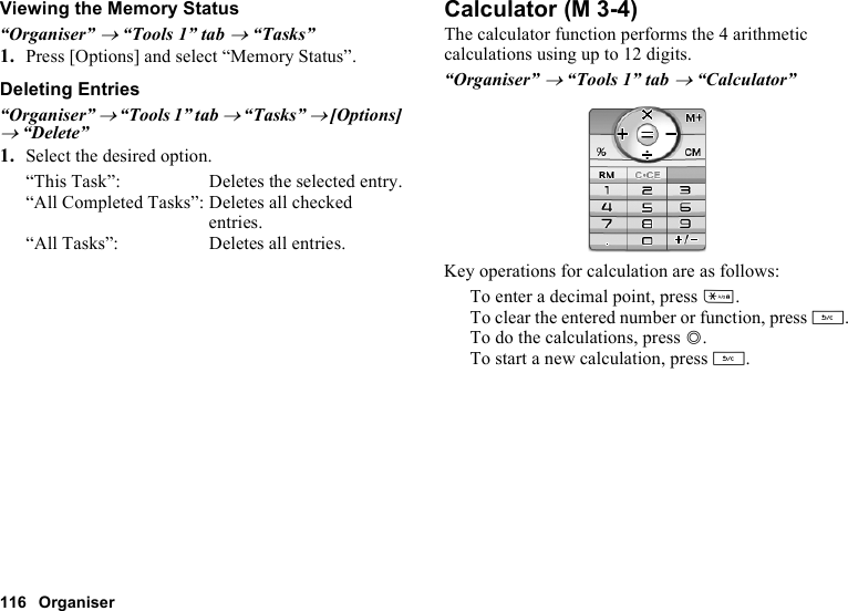 116 OrganiserViewing the Memory Status“Organiser” → “Tools 1” tab → “Tasks”1. Press [Options] and select “Memory Status”.Deleting Entries“Organiser” → “Tools 1” tab → “Tasks” → [Options] → “Delete”1. Select the desired option.“This Task”: Deletes the selected entry.“All Completed Tasks”: Deletes all checked entries.“All Tasks”: Deletes all entries.CalculatorThe calculator function performs the 4 arithmetic calculations using up to 12 digits.“Organiser” → “Tools 1” tab → “Calculator”Key operations for calculation are as follows:To enter a decimal point, press P.To clear the entered number or function, press U.To do the calculations, press B.To start a new calculation, press U. (M 3-4)