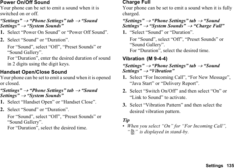 Settings 135Power On/Off SoundYour phone can be set to emit a sound when it is switched on or off.“Settings” → “Phone Settings” tab → “Sound Settings” → “System Sounds”1. Select “Power On Sound” or “Power Off Sound”.2. Select “Sound” or “Duration”.For “Sound”, select “Off”, “Preset Sounds” or “Sound Gallery”.For “Duration”, enter the desired duration of sound in 2 digits using the digit keys.Handset Open/Close SoundYour phone can be set to emit a sound when it is opened or closed.“Settings” → “Phone Settings” tab → “Sound Settings” → “System Sounds”1. Select “Handset Open” or “Handset Close”.2. Select “Sound” or “Duration”.For “Sound”, select “Off”, “Preset Sounds” or “Sound Gallery”.For “Duration”, select the desired time.Charge FullYour phone can be set to emit a sound when it is fully charged.“Settings” → “Phone Settings” tab → “Sound Settings” → “System Sounds” → “Charge Full”1. “Select “Sound” or “Duration”.For “Sound”, select “Off”, “Preset Sounds” or “Sound Gallery”.For “Duration”, select the desired time.Vibration“Settings” → “Phone Settings” tab → “Sound Settings” → “Vibration”1. Select “For Incoming Call”, “For New Message”, “Java Start” or “Delivery Report”.2. Select “Switch On/Off” and then select “On” or “Link to Sound” to activate.3. Select “Vibration Pattern” and then select the desired vibration pattern.Tip•When you select “On” for “For Incoming Call”, “ ”  is displayed in stand-by. (M 9-4-4)