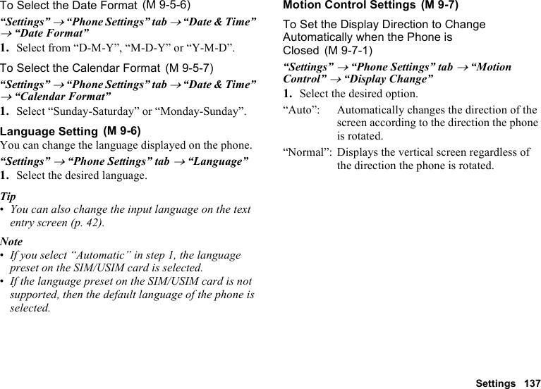 Settings 137To Select the Date Format“Settings” → “Phone Settings” tab → “Date &amp; Time” → “Date Format”1. Select from “D-M-Y”, “M-D-Y” or “Y-M-D”.To Select the Calendar Format“Settings” → “Phone Settings” tab → “Date &amp; Time” → “Calendar Format”1. Select “Sunday-Saturday” or “Monday-Sunday”.Language SettingYou can change the language displayed on the phone.“Settings” → “Phone Settings” tab → “Language”1. Select the desired language.Tip•You can also change the input language on the text entry screen (p. 42).Note•If you select “Automatic” in step 1, the language preset on the SIM/USIM card is selected.•If the language preset on the SIM/USIM card is not supported, then the default language of the phone is selected.Motion Control SettingsTo Set the Display Direction to Change Automatically when the Phone is Closed“Settings” → “Phone Settings” tab → “Motion Control” → “Display Change”1. Select the desired option.“Auto”: Automatically changes the direction of the screen according to the direction the phone is rotated.“Normal”: Displays the vertical screen regardless of the direction the phone is rotated. (M 9-5-6) (M 9-5-7) (M 9-6) (M 9-7) (M 9-7-1)