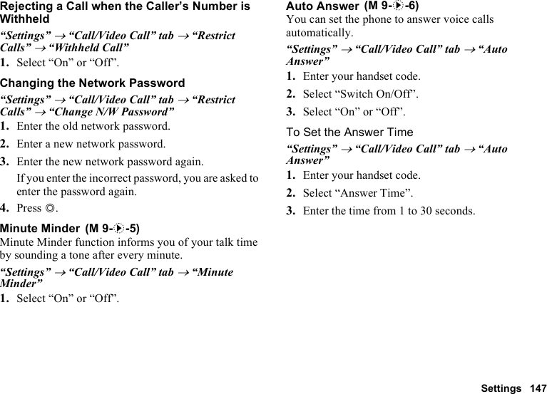 Settings 147Rejecting a Call when the Caller’s Number is Withheld“Settings” → “Call/Video Call” tab → “Restrict Calls” → “Withheld Call”1. Select “On” or “Off”.Changing the Network Password“Settings” → “Call/Video Call” tab → “Restrict Calls” → “Change N/W Password”1. Enter the old network password.2. Enter a new network password.3. Enter the new network password again.If you enter the incorrect password, you are asked to enter the password again.4. Press B.Minute MinderMinute Minder function informs you of your talk time by sounding a tone after every minute.“Settings” → “Call/Video Call” tab → “Minute Minder”1. Select “On” or “Off”.Auto AnswerYou can set the phone to answer voice calls automatically.“Settings” → “Call/Video Call” tab → “Auto Answer”1. Enter your handset code.2. Select “Switch On/Off”.3. Select “On” or “Off”.To Set the Answer Time“Settings” → “Call/Video Call” tab → “Auto Answer”1. Enter your handset code.2. Select “Answer Time”.3. Enter the time from 1 to 30 seconds. (M 9-d-5) (M 9-d-6)