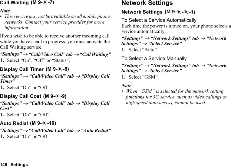 148 SettingsCall WaitingNote•This service may not be available on all mobile phone networks. Contact your service provider for more information.If you wish to be able to receive another incoming call while you have a call in progress, you must activate the Call Waiting service.“Settings” → “Call/Video Call” tab → “Call Waiting”1. Select “On”, “Off” or “Status”.Display Call Timer“Settings” → “Call/Video Call” tab → “Display Call Timer”1. Select “On” or “Off”.Display Call Cost“Settings” → “Call/Video Call” tab → “Display Call Cost”1. Select “On” or “Off”.Auto Redial“Settings” → “Call/Video Call” tab → “Auto Redial”1. Select “On” or “Off”.Network SettingsNetwork SettingsTo Select a Service AutomaticallyEach time the power is turned on, your phone selects a service automatically.“Settings” → “Network Settings” tab → “Network Settings” → “Select Service”1. Select “Auto”.To Select a Service Manually“Settings” → “Network Settings” tab → “Network Settings” → “Select Service”1. Select “GSM”.Note•When “GSM” is selected for the network setting, functions for 3G service, such as video callings or high speed data access, cannot be used. (M 9-d-7) (M 9-d-8) (M 9-d-9) (M 9-d-10) (M 9-d-d-1)