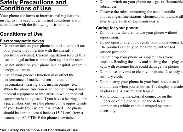 168 Safety Precautions and Conditions of UseSafety Precautions and Conditions of UseYour phone conforms to international regulations insofar as it is used under normal conditions and in accordance with the following instructions.Conditions of UseElectromagnetic waves• Do not switch on your phone aboard an aircraft (as your phone may interfere with the aircraft’s electronic systems). Current legislation forbids this use and legal action can be taken against the user.• Do not switch on your phone in a hospital, except in designated areas.• Use of your phone’s function may affect the performance of medical electronic units (pacemakers, hearing aids, insulin pumps, etc.). When the phone function is on, do not bring it near medical equipment or into areas in which medical equipment is being used. If you have a hearing aid or a pacemaker, only use the phone on the opposite side of your body from where it is located. The phone should be kept at least 6 inches (15.24 cm) from a pacemaker ANYTIME the phone is switched on.• Do not switch on your phone near gas or flammable substances.• Observe the rules concerning the use of mobile phones at gasoline stations, chemical plants and at all sites where a risk of explosion exists.Caring for your phone• Do not allow children to use your phone without supervision.• Do not open or attempt to repair your phone yourself. The product can only be repaired by authorised service personnel.• Do not drop your phone or subject it to severe impacts. Bending the body and pushing the display or keys with extreme force could damage the phone.• Do not use solvents to clean your phone. Use only a soft, dry cloth.• Do not carry your phone in your back pocket as it could break when you sit down. The display is made of glass and is particularly fragile.• Avoid touching the external connector on the underside of the phone, since the delicate components within can be damaged by static electricity.