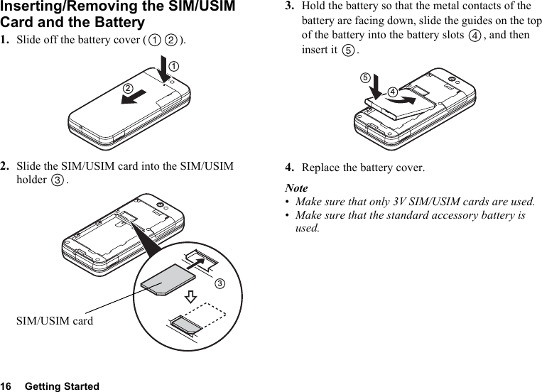 16 Getting StartedInserting/Removing the SIM/USIM Card and the Battery1. Slide off the battery cover ( ).2. Slide the SIM/USIM card into the SIM/USIM holder .3. Hold the battery so that the metal contacts of the battery are facing down, slide the guides on the top of the battery into the battery slots  , and then insert it  .4. Replace the battery cover.Note•Make sure that only 3V SIM/USIM cards are used.•Make sure that the standard accessory battery is used.123SIM/USIM card45