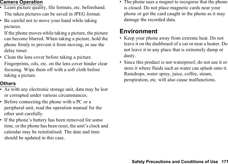Safety Precautions and Conditions of Use 171Camera Operation• Learn picture quality, file formats, etc. beforehand.The taken pictures can be saved in JPEG format.• Be careful not to move your hand while taking pictures.If the phone moves while taking a picture, the picture can become blurred. When taking a picture, hold the phone firmly to prevent it from moving, or use the delay timer.• Clean the lens cover before taking a picture.Fingerprints, oils, etc. on the lens cover hinder clear focusing. Wipe them off with a soft cloth before taking a picture.Others• As with any electronic storage unit, data may be lost or corrupted under various circumstances.• Before connecting the phone with a PC or a peripheral unit, read the operation manual for the other unit carefully.• If the phone’s battery has been removed for some time, or the phone has been reset, the unit’s clock and calendar may be reinitialised. The date and time should be updated in this case.• The phone uses a magnet to recognise that the phone is closed. Do not place magnetic cards near your phone or get the card caught in the phone as it may damage the recorded data.Environment• Keep your phone away from extreme heat. Do not leave it on the dashboard of a car or near a heater. Do not leave it in any place that is extremely damp or dusty.• Since this product is not waterproof, do not use it or store it where fluids such as water can splash onto it. Raindrops, water spray, juice, coffee, steam, perspiration, etc. will also cause malfunctions.