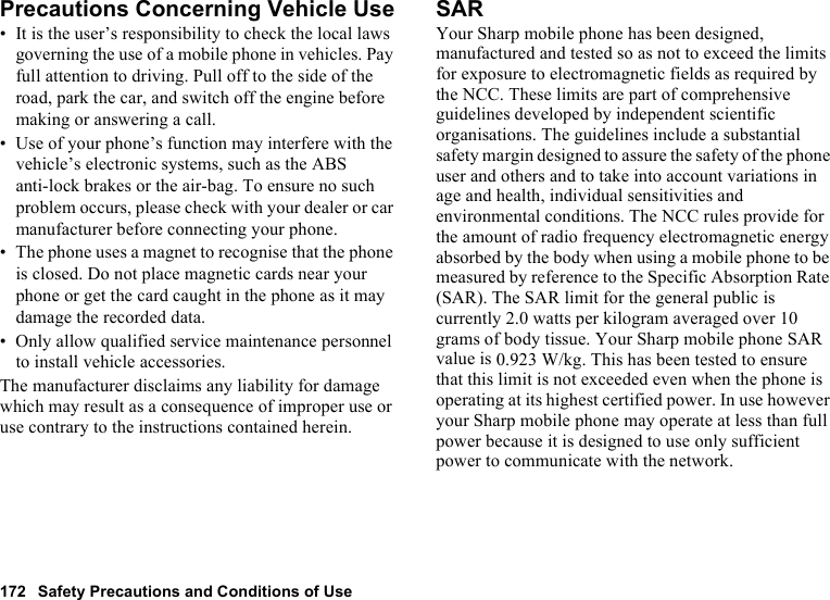 172 Safety Precautions and Conditions of UsePrecautions Concerning Vehicle Use• It is the user’s responsibility to check the local laws governing the use of a mobile phone in vehicles. Pay full attention to driving. Pull off to the side of the road, park the car, and switch off the engine before making or answering a call.• Use of your phone’s function may interfere with the vehicle’s electronic systems, such as the ABS anti-lock brakes or the air-bag. To ensure no such problem occurs, please check with your dealer or car manufacturer before connecting your phone.• The phone uses a magnet to recognise that the phone is closed. Do not place magnetic cards near your phone or get the card caught in the phone as it may damage the recorded data.• Only allow qualified service maintenance personnel to install vehicle accessories.The manufacturer disclaims any liability for damage which may result as a consequence of improper use or use contrary to the instructions contained herein.SARYour Sharp mobile phone has been designed, manufactured and tested so as not to exceed the limits for exposure to electromagnetic fields as required by the NCC. These limits are part of comprehensive guidelines developed by independent scientific organisations. The guidelines include a substantial safety margin designed to assure the safety of the phone user and others and to take into account variations in age and health, individual sensitivities and environmental conditions. The NCC rules provide for the amount of radio frequency electromagnetic energy absorbed by the body when using a mobile phone to be measured by reference to the Specific Absorption Rate (SAR). The SAR limit for the general public is currently 2.0 watts per kilogram averaged over 10 grams of body tissue. Your Sharp mobile phone SAR value is 0.923 W/kg. This has been tested to ensure that this limit is not exceeded even when the phone is operating at its highest certified power. In use however your Sharp mobile phone may operate at less than full power because it is designed to use only sufficient power to communicate with the network.