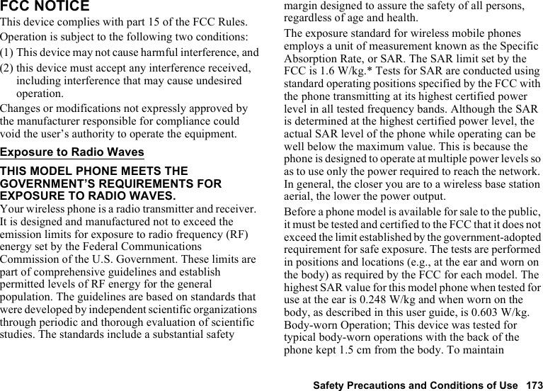 Safety Precautions and Conditions of Use 173FCC NOTICEThis device complies with part 15 of the FCC Rules.Operation is subject to the following two conditions:(1) This device may not cause harmful interference, and(2) this device must accept any interference received, including interference that may cause undesired operation.Changes or modifications not expressly approved by the manufacturer responsible for compliance could void the user’s authority to operate the equipment.Exposure to Radio WavesTHIS MODEL PHONE MEETS THE GOVERNMENT’S REQUIREMENTS FOR EXPOSURE TO RADIO WAVES.Your wireless phone is a radio transmitter and receiver. It is designed and manufactured not to exceed the emission limits for exposure to radio frequency (RF) energy set by the Federal Communications Commission of the U.S. Government. These limits are part of comprehensive guidelines and establish permitted levels of RF energy for the general population. The guidelines are based on standards that were developed by independent scientific organizations through periodic and thorough evaluation of scientific studies. The standards include a substantial safety margin designed to assure the safety of all persons, regardless of age and health.The exposure standard for wireless mobile phones employs a unit of measurement known as the Specific Absorption Rate, or SAR. The SAR limit set by the FCC is 1.6 W/kg.* Tests for SAR are conducted using standard operating positions specified by the FCC with the phone transmitting at its highest certified power level in all tested frequency bands. Although the SAR is determined at the highest certified power level, the actual SAR level of the phone while operating can be well below the maximum value. This is because the phone is designed to operate at multiple power levels so as to use only the power required to reach the network. In general, the closer you are to a wireless base station aerial, the lower the power output.Before a phone model is available for sale to the public, it must be tested and certified to the FCC that it does not exceed the limit established by the government-adopted requirement for safe exposure. The tests are performed in positions and locations (e.g., at the ear and worn on the body) as required by the FCC for each model. The highest SAR value for this model phone when tested for use at the ear is 0.248 W/kg and when worn on the body, as described in this user guide, is 0.603 W/kg. Body-worn Operation; This device was tested for typical body-worn operations with the back of the phone kept 1.5 cm from the body. To maintain 