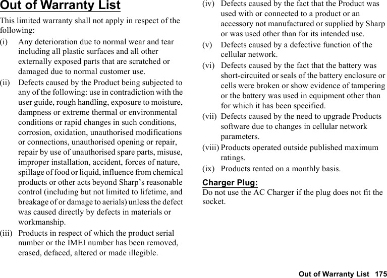Out of Warranty List 175Out of Warranty ListThis limited warranty shall not apply in respect of the following:(i) Any deterioration due to normal wear and tear including all plastic surfaces and all other externally exposed parts that are scratched or damaged due to normal customer use.(ii) Defects caused by the Product being subjected to any of the following: use in contradiction with the user guide, rough handling, exposure to moisture, dampness or extreme thermal or environmental conditions or rapid changes in such conditions, corrosion, oxidation, unauthorised modifications or connections, unauthorised opening or repair, repair by use of unauthorised spare parts, misuse, improper installation, accident, forces of nature, spillage of food or liquid, influence from chemical products or other acts beyond Sharp’s reasonable control (including but not limited to lifetime, and breakage of or damage to aerials) unless the defect was caused directly by defects in materials or workmanship.(iii) Products in respect of which the product serial number or the IMEI number has been removed, erased, defaced, altered or made illegible.(iv) Defects caused by the fact that the Product was used with or connected to a product or an accessory not manufactured or supplied by Sharp or was used other than for its intended use.(v) Defects caused by a defective function of the cellular network.(vi) Defects caused by the fact that the battery was short-circuited or seals of the battery enclosure or cells were broken or show evidence of tampering or the battery was used in equipment other than for which it has been specified.(vii) Defects caused by the need to upgrade Products software due to changes in cellular network parameters.(viii) Products operated outside published maximum ratings.(ix) Products rented on a monthly basis.Charger Plug:Do not use the AC Charger if the plug does not fit the socket.