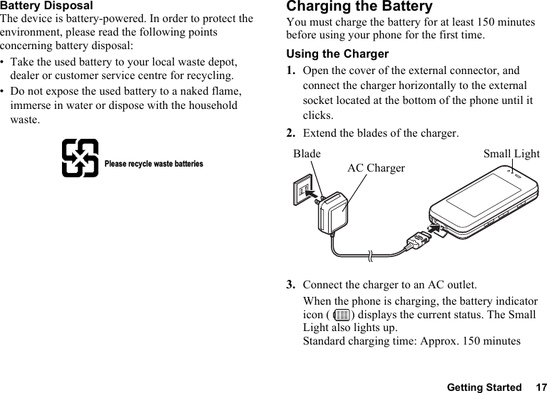 Getting Started 17Battery DisposalThe device is battery-powered. In order to protect the environment, please read the following points concerning battery disposal:• Take the used battery to your local waste depot, dealer or customer service centre for recycling.• Do not expose the used battery to a naked flame, immerse in water or dispose with the household waste.Charging the BatteryYou must charge the battery for at least 150 minutes before using your phone for the first time.Using the Charger1. Open the cover of the external connector, and connect the charger horizontally to the external socket located at the bottom of the phone until it clicks.2. Extend the blades of the charger.3. Connect the charger to an AC outlet.When the phone is charging, the battery indicator icon ( ) displays the current status. The Small Light also lights up.Standard charging time: Approx. 150 minutesPlease recycle waste batteriesSmall LightAC ChargerBlade