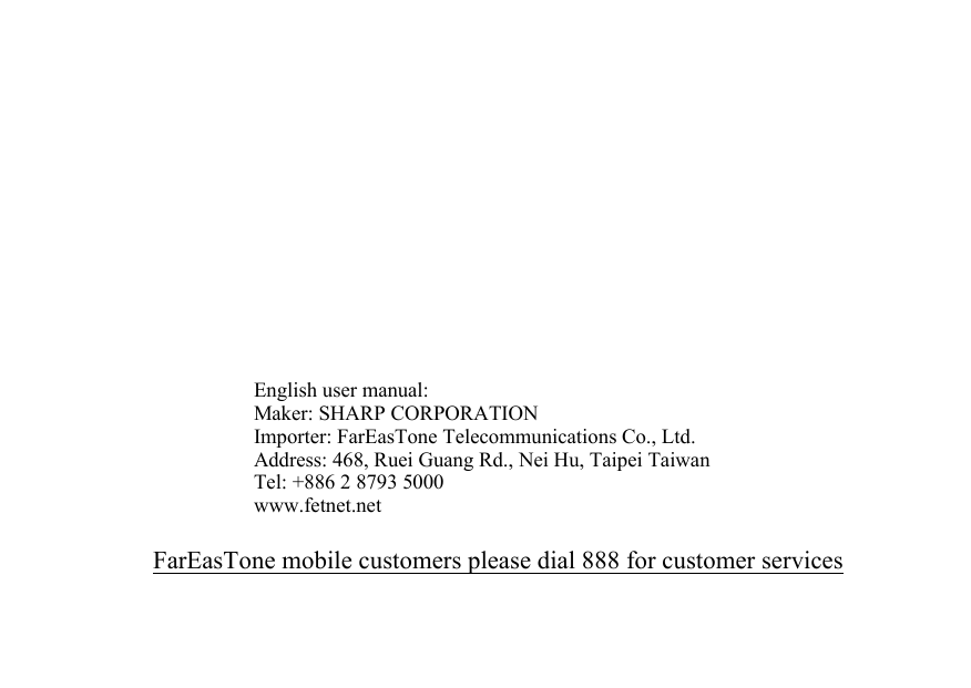 English user manual:Maker: SHARP CORPORATIONImporter: FarEasTone Telecommunications Co., Ltd.Address: 468, Ruei Guang Rd., Nei Hu, Taipei TaiwanTel: +886 2 8793 5000www.fetnet.netFarEasTone mobile customers please dial 888 for customer services