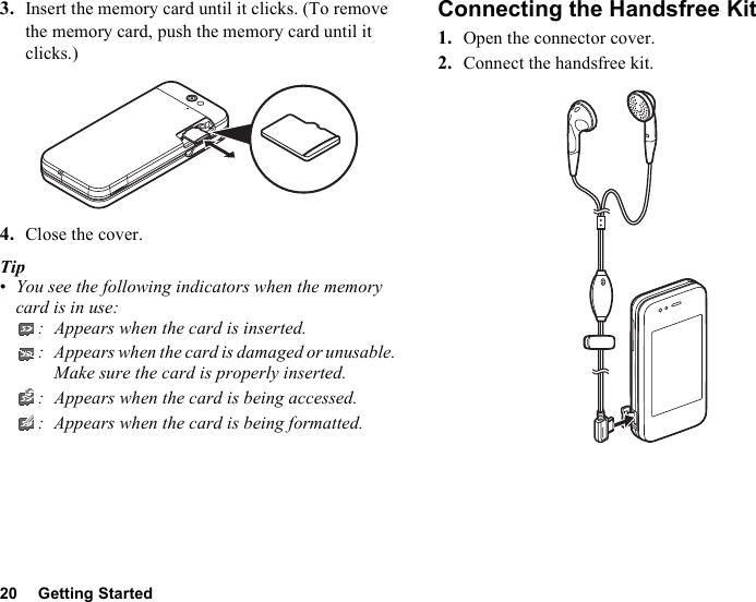 20 Getting Started3. Insert the memory card until it clicks. (To remove the memory card, push the memory card until it clicks.)4. Close the cover.Tip•You see the following indicators when the memory card is in use:: Appears when the card is inserted.: Appears when the card is damaged or unusable. Make sure the card is properly inserted.: Appears when the card is being accessed.: Appears when the card is being formatted.Connecting the Handsfree Kit1. Open the connector cover.2. Connect the handsfree kit.