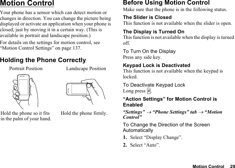 Motion Control 29Motion ControlYour phone has a sensor which can detect motion or changes in direction. You can change the picture being displayed or activate an application when your phone is closed, just by moving it in a certain way. (This is available in portrait and landscape position.)For details on the settings for motion control, see “Motion Control Settings” on page 137.Holding the Phone CorrectlyBefore Using Motion ControlMake sure that the phone is in the following status.The Slider is ClosedThis function is not available when the slider is open.The Display is Turned OnThis function is not available when the display is turned off.To Turn On the DisplayPress any side key.Keypad Lock is DeactivatedThis function is not available when the keypad is locked.To Deactivate Keypad LockLong press Y.“Action Settings” for Motion Control is Enabled“Settings” → “Phone Settings” tab → “Motion Control”To Change the Direction of the Screen Automatically1. Select “Display Change”.2. Select “Auto”.Portrait Position Landscape PositionHold the phone so it fits in the palm of your hand.Hold the phone firmly.