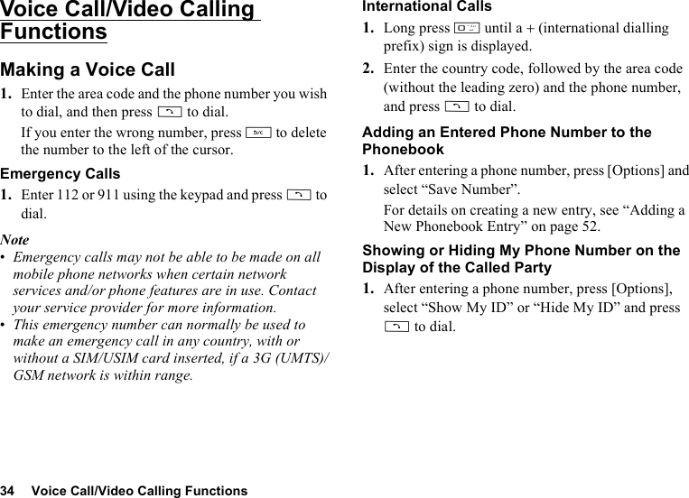 34 Voice Call/Video Calling FunctionsVoice Call/Video Calling FunctionsMaking a Voice Call1. Enter the area code and the phone number you wish to dial, and then press D to dial.If you enter the wrong number, press U to delete the number to the left of the cursor.Emergency Calls1. Enter 112 or 911 using the keypad and press D to dial.Note•Emergency calls may not be able to be made on all mobile phone networks when certain network services and/or phone features are in use. Contact your service provider for more information.•This emergency number can normally be used to make an emergency call in any country, with or without a SIM/USIM card inserted, if a 3G (UMTS)/GSM network is within range.International Calls1. Long press Q until a + (international dialling prefix) sign is displayed.2. Enter the country code, followed by the area code (without the leading zero) and the phone number, and press D to dial.Adding an Entered Phone Number to the Phonebook1. After entering a phone number, press [Options] and select “Save Number”.For details on creating a new entry, see “Adding a New Phonebook Entry” on page 52.Showing or Hiding My Phone Number on the Display of the Called Party1. After entering a phone number, press [Options], select “Show My ID” or “Hide My ID” and press D to dial.