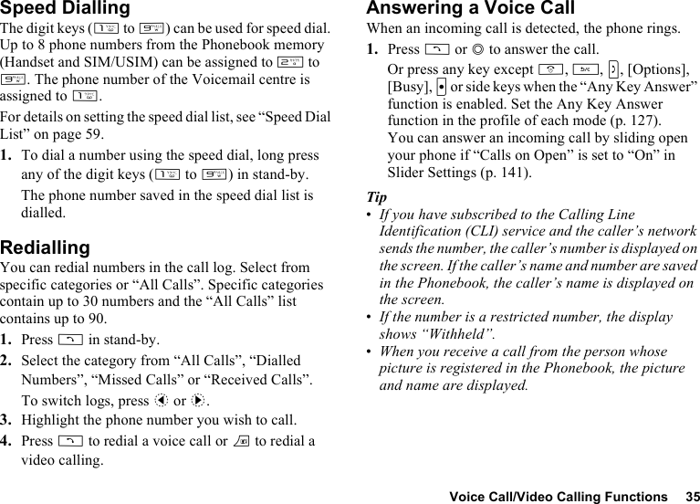 Voice Call/Video Calling Functions 35Speed DiallingThe digit keys (G to O) can be used for speed dial. Up to 8 phone numbers from the Phonebook memory (Handset and SIM/USIM) can be assigned to H to O. The phone number of the Voicemail centre is assigned to G.For details on setting the speed dial list, see “Speed Dial List” on page 59.1. To dial a number using the speed dial, long press any of the digit keys (G to O) in stand-by.The phone number saved in the speed dial list is dialled.RediallingYou can redial numbers in the call log. Select from specific categories or “All Calls”. Specific categories contain up to 30 numbers and the “All Calls” list contains up to 90.1. Press D in stand-by.2. Select the category from “All Calls”, “Dialled Numbers”, “Missed Calls” or “Received Calls”.To switch logs, press c or d.3. Highlight the phone number you wish to call.4. Press D to redial a voice call or T to redial a video calling.Answering a Voice CallWhen an incoming call is detected, the phone rings.1. Press D or B to answer the call.Or press any key except F, U, S, [Options], [Busy], X or side keys when the “Any Key Answer” function is enabled. Set the Any Key Answer function in the profile of each mode (p. 127).You can answer an incoming call by sliding open your phone if “Calls on Open” is set to “On” in Slider Settings (p. 141).Tip•If you have subscribed to the Calling Line Identification (CLI) service and the caller’s network sends the number, the caller’s number is displayed on the screen. If the caller’s name and number are saved in the Phonebook, the caller’s name is displayed on the screen.•If the number is a restricted number, the display shows “Withheld”.•When you receive a call from the person whose picture is registered in the Phonebook, the picture and name are displayed.