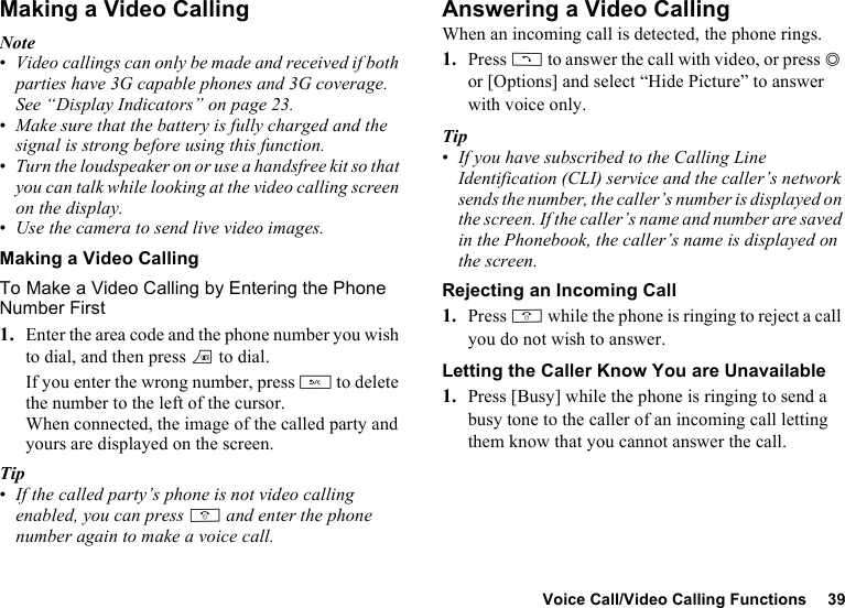 Voice Call/Video Calling Functions 39Making a Video CallingNote•Video callings can only be made and received if both parties have 3G capable phones and 3G coverage. See “Display Indicators” on page 23.•Make sure that the battery is fully charged and the signal is strong before using this function.•Turn the loudspeaker on or use a handsfree kit so that you can talk while looking at the video calling screen on the display.•Use the camera to send live video images.Making a Video CallingTo Make a Video Calling by Entering the Phone Number First1. Enter the area code and the phone number you wish to dial, and then press T to dial.If you enter the wrong number, press U to delete the number to the left of the cursor.When connected, the image of the called party and yours are displayed on the screen.Tip•If the called party’s phone is not video calling enabled, you can press F and enter the phone number again to make a voice call.Answering a Video CallingWhen an incoming call is detected, the phone rings.1. Press D to answer the call with video, or press B or [Options] and select “Hide Picture” to answer with voice only.Tip•If you have subscribed to the Calling Line Identification (CLI) service and the caller’s network sends the number, the caller’s number is displayed on the screen. If the caller’s name and number are saved in the Phonebook, the caller’s name is displayed on the screen.Rejecting an Incoming Call1. Press F while the phone is ringing to reject a call you do not wish to answer.Letting the Caller Know You are Unavailable1. Press [Busy] while the phone is ringing to send a busy tone to the caller of an incoming call letting them know that you cannot answer the call.