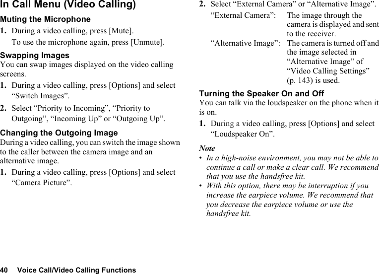 40 Voice Call/Video Calling FunctionsIn Call Menu (Video Calling)Muting the Microphone1. During a video calling, press [Mute].To use the microphone again, press [Unmute].Swapping ImagesYou can swap images displayed on the video calling screens.1. During a video calling, press [Options] and select “Switch Images”.2. Select “Priority to Incoming”, “Priority to Outgoing”, “Incoming Up” or “Outgoing Up”.Changing the Outgoing ImageDuring a video calling, you can switch the image shown to the caller between the camera image and an alternative image.1. During a video calling, press [Options] and select “Camera Picture”.2. Select “External Camera” or “Alternative Image”.“External Camera”: The image through the camera is displayed and sent to the receiver.“Alternative Image”: The camera is turned off and the image selected in “Alternative Image” of “Video Calling Settings” (p. 143) is used.Turning the Speaker On and OffYou can talk via the loudspeaker on the phone when it is on.1. During a video calling, press [Options] and select “Loudspeaker On”.Note•In a high-noise environment, you may not be able to continue a call or make a clear call. We recommend that you use the handsfree kit. •With this option, there may be interruption if you increase the earpiece volume. We recommend that you decrease the earpiece volume or use the handsfree kit.
