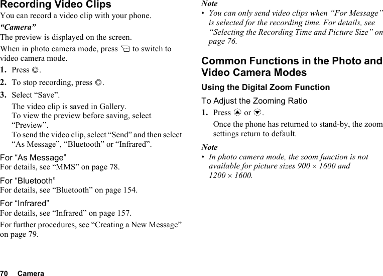 70 CameraRecording Video ClipsYou can record a video clip with your phone.“Camera”The preview is displayed on the screen.When in photo camera mode, press C to switch to video camera mode.1. Press B.2. To stop recording, press B.3. Select “Save”.The video clip is saved in Gallery.To view the preview before saving, select “Preview”.To send the video clip, select “Send” and then select “As Message”, “Bluetooth” or “Infrared”.For “As Message”For details, see “MMS” on page 78.For “Bluetooth”For details, see “Bluetooth” on page 154.For “Infrared”For details, see “Infrared” on page 157.For further procedures, see “Creating a New Message” on page 79.Note•You can only send video clips when “For Message” is selected for the recording time. For details, see “Selecting the Recording Time and Picture Size” on page 76.Common Functions in the Photo and Video Camera ModesUsing the Digital Zoom FunctionTo Adjust the Zooming Ratio1. Press a or b.Once the phone has returned to stand-by, the zoom settings return to default.Note•In photo camera mode, the zoom function is not available for picture sizes 900 ×1600 and 1200 ×1600.