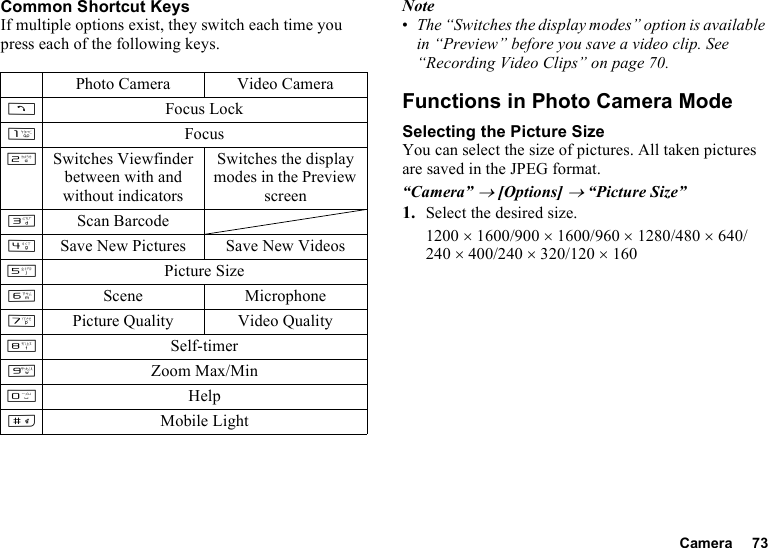 Camera 73Common Shortcut KeysIf multiple options exist, they switch each time you press each of the following keys.Note•The “Switches the display modes” option is available in “Preview” before you save a video clip. See “Recording Video Clips” on page 70.Functions in Photo Camera ModeSelecting the Picture SizeYou can select the size of pictures. All taken pictures are saved in the JPEG format.“Camera” → [Options] → “Picture Size”1. Select the desired size.1200 × 1600/900 × 1600/960 × 1280/480 × 640/240 × 400/240 × 320/120 × 160Photo Camera Video CameraDFocus LockGFocusHSwitches Viewfinder between with and without indicatorsSwitches the display modes in the Preview screenIScan BarcodeJSave New Pictures Save New VideosKPicture SizeLScene MicrophoneMPicture Quality Video QualityNSelf-timerOZoom Max/MinQHelpRMobile Light