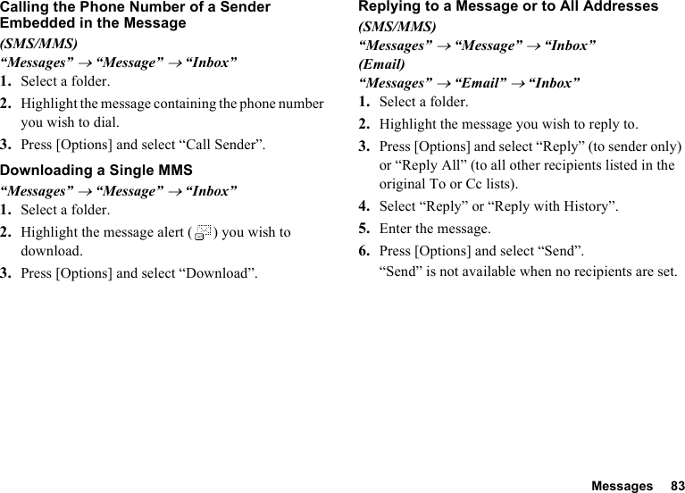 Messages 83Calling the Phone Number of a Sender Embedded in the Message(SMS/MMS)“Messages” → “Message” → “Inbox”1. Select a folder.2. Highlight the message containing the phone number you wish to dial.3. Press [Options] and select “Call Sender”.Downloading a Single MMS“Messages” → “Message” → “Inbox”1. Select a folder.2. Highlight the message alert ( ) you wish to download.3. Press [Options] and select “Download”.Replying to a Message or to All Addresses(SMS/MMS)“Messages” → “Message” → “Inbox”(Email)“Messages” → “Email” → “Inbox”1. Select a folder.2. Highlight the message you wish to reply to.3. Press [Options] and select “Reply” (to sender only) or “Reply All” (to all other recipients listed in the original To or Cc lists).4. Select “Reply” or “Reply with History”.5. Enter the message.6. Press [Options] and select “Send”.“Send” is not available when no recipients are set.