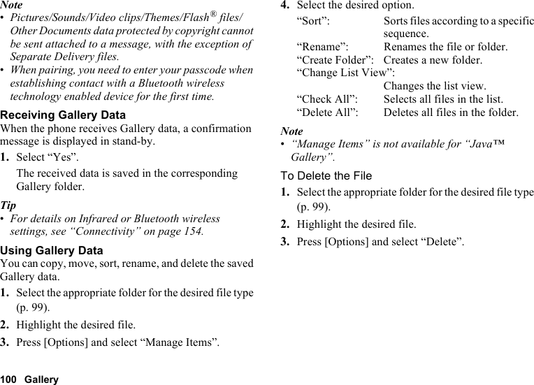 100 GalleryNote•Pictures/Sounds/Video clips/Themes/Flash® files/Other Documents data protected by copyright cannot be sent attached to a message, with the exception of Separate Delivery files.•When pairing, you need to enter your passcode when establishing contact with a Bluetooth wireless technology enabled device for the first time.Receiving Gallery DataWhen the phone receives Gallery data, a confirmation message is displayed in stand-by.1. Select “Yes”.The received data is saved in the corresponding Gallery folder.Tip•For details on Infrared or Bluetooth wireless settings, see “Connectivity” on page 154.Using Gallery DataYou can copy, move, sort, rename, and delete the saved Gallery data.1. Select the appropriate folder for the desired file type (p. 99).2. Highlight the desired file.3. Press [Options] and select “Manage Items”.4. Select the desired option.“Sort”: Sorts files according to a specific sequence.“Rename”: Renames the file or folder.“Create Folder”: Creates a new folder.“Change List View”:Changes the list view.“Check All”: Selects all files in the list.“Delete All”: Deletes all files in the folder.Note•“Manage Items” is not available for “Java™ Gallery”.To Delete the File1. Select the appropriate folder for the desired file type (p. 99).2. Highlight the desired file.3. Press [Options] and select “Delete”.