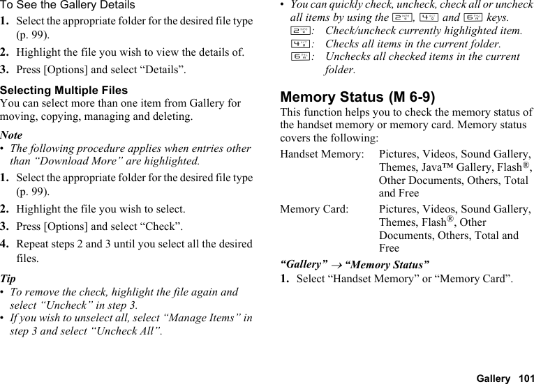 Gallery 101To See the Gallery Details1. Select the appropriate folder for the desired file type (p. 99).2. Highlight the file you wish to view the details of.3. Press [Options] and select “Details”.Selecting Multiple FilesYou can select more than one item from Gallery for moving, copying, managing and deleting.Note•The following procedure applies when entries other than “Download More” are highlighted.1. Select the appropriate folder for the desired file type (p. 99).2. Highlight the file you wish to select.3. Press [Options] and select “Check”.4. Repeat steps 2 and 3 until you select all the desired files.Tip•To remove the check, highlight the file again and select “Uncheck” in step 3.•If you wish to unselect all, select “Manage Items” in step 3 and select “Uncheck All”.•You can quickly check, uncheck, check all or uncheck all items by using the H, J and L keys.H: Check/uncheck currently highlighted item.J: Checks all items in the current folder.L: Unchecks all checked items in the current folder.Memory StatusThis function helps you to check the memory status of the handset memory or memory card. Memory status covers the following:Handset Memory: Pictures, Videos, Sound Gallery, Themes, Java™ Gallery, Flash®, Other Documents, Others, Total and FreeMemory Card:  Pictures, Videos, Sound Gallery, Themes, Flash®, Other Documents, Others, Total and Free“Gallery” → “Memory Status”1. Select “Handset Memory” or “Memory Card”. (M 6-9)