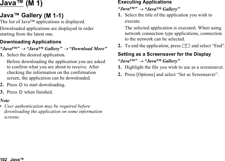 102 Java™Java™Java™ GalleryThe list of Java™ applications is displayed.Downloaded applications are displayed in order starting from the latest one.Downloading Applications“Java™” → “Java™ Gallery” → “Download More”1. Select the desired application.Before downloading the application you are asked to confirm what you are about to receive. After checking the information on the confirmation screen, the application can be downloaded.2. Press B to start downloading.3. Press B when finished.Note•User authentication may be required before downloading the application on some information screens.Executing Applications“Java™” → “Java™ Gallery”1. Select the title of the application you wish to execute.The selected application is executed. When using network connection type applications, connection to the network can be selected.2. To end the application, press F and select “End”.Setting as a Screensaver for the Display“Java™” → “Java™ Gallery”1. Highlight the file you wish to use as a screensaver.2. Press [Options] and select “Set as Screensaver”. (M 1) (M 1-1)