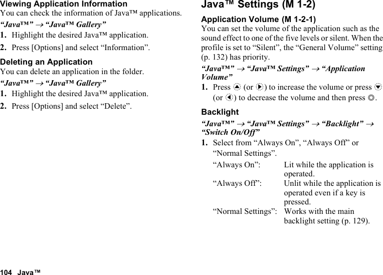 104 Java™Viewing Application InformationYou can check the information of Java™ applications.“Java™” → “Java™ Gallery”1. Highlight the desired Java™ application.2. Press [Options] and select “Information”.Deleting an ApplicationYou can delete an application in the folder.“Java™” → “Java™ Gallery”1. Highlight the desired Java™ application.2. Press [Options] and select “Delete”.Java™ SettingsApplication VolumeYou can set the volume of the application such as the sound effect to one of the five levels or silent. When the profile is set to “Silent”, the “General Volume” setting (p. 132) has priority.“Java™” → “Java™ Settings” → “Application Volume”1. Press a (or d) to increase the volume or press b (or c) to decrease the volume and then press B.Backlight“Java™” → “Java™ Settings” → “Backlight” → “Switch On/Off”1. Select from “Always On”, “Always Off” or “Normal Settings”.“Always On”: Lit while the application is operated.“Always Off”: Unlit while the application is operated even if a key is pressed.“Normal Settings”: Works with the main backlight setting (p. 129). (M 1-2) (M 1-2-1)