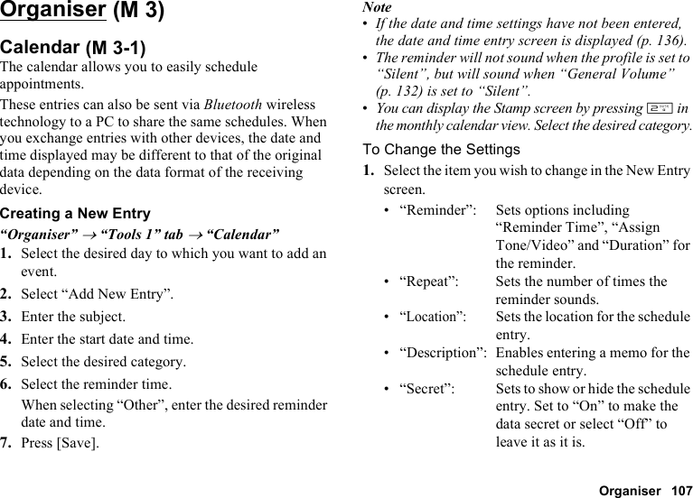 Organiser 107OrganiserCalendarThe calendar allows you to easily schedule appointments.These entries can also be sent via Bluetooth wireless technology to a PC to share the same schedules. When you exchange entries with other devices, the date and time displayed may be different to that of the original data depending on the data format of the receiving device.Creating a New Entry“Organiser” → “Tools 1” tab → “Calendar”1. Select the desired day to which you want to add an event.2. Select “Add New Entry”.3. Enter the subject.4. Enter the start date and time.5. Select the desired category.6. Select the reminder time.When selecting “Other”, enter the desired reminder date and time.7. Press [Save].Note•If the date and time settings have not been entered, the date and time entry screen is displayed (p. 136).•The reminder will not sound when the profile is set to “Silent”, but will sound when “General Volume” (p. 132) is set to “Silent”.•You can display the Stamp screen by pressing H in the monthly calendar view. Select the desired category.To Change the Settings1. Select the item you wish to change in the New Entry screen.• “Reminder”: Sets options including “Reminder Time”, “Assign Tone/Video” and “Duration” for the reminder.• “Repeat”: Sets the number of times the reminder sounds.•“Location”:Sets the location for the schedule entry.• “Description”: Enables entering a memo for the schedule entry.• “Secret”: Sets to show or hide the schedule entry. Set to “On” to make the data secret or select “Off” to leave it as it is. (M 3) (M 3-1)