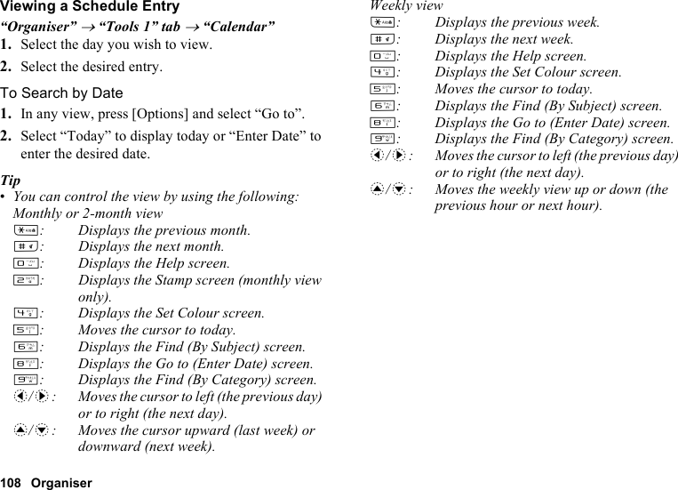 108 OrganiserViewing a Schedule Entry“Organiser” → “Tools 1” tab → “Calendar”1. Select the day you wish to view.2. Select the desired entry.To Search by Date1. In any view, press [Options] and select “Go to”.2. Select “Today” to display today or “Enter Date” to enter the desired date.Tip•You can control the view by using the following:Monthly or 2-month viewP: Displays the previous month.R: Displays the next month.Q: Displays the Help screen.H: Displays the Stamp screen (monthly view only).J: Displays the Set Colour screen.K: Moves the cursor to today.L: Displays the Find (By Subject) screen.N: Displays the Go to (Enter Date) screen.O: Displays the Find (By Category) screen.c/d: Moves the cursor to left (the previous day) or to right (the next day).a/b: Moves the cursor upward (last week) or downward (next week).Weekly viewP: Displays the previous week.R: Displays the next week.Q: Displays the Help screen.J: Displays the Set Colour screen.K: Moves the cursor to today.L: Displays the Find (By Subject) screen.N: Displays the Go to (Enter Date) screen.O: Displays the Find (By Category) screen.c/d: Moves the cursor to left (the previous day) or to right (the next day).a/b: Moves the weekly view up or down (the previous hour or next hour).