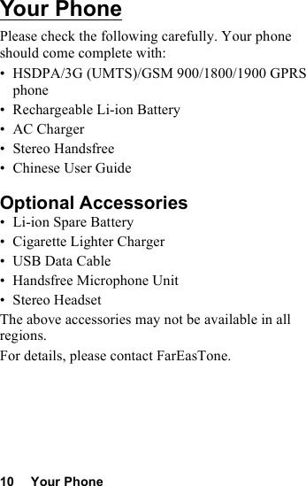 10 Your PhoneYour PhonePlease check the following carefully. Your phone should come complete with:• HSDPA/3G (UMTS)/GSM 900/1800/1900 GPRS phone• Rechargeable Li-ion Battery• AC Charger• Stereo Handsfree• Chinese User GuideOptional Accessories• Li-ion Spare Battery• Cigarette Lighter Charger•USB Data Cable• Handsfree Microphone Unit•Stereo HeadsetThe above accessories may not be available in all regions.For details, please contact FarEasTone.