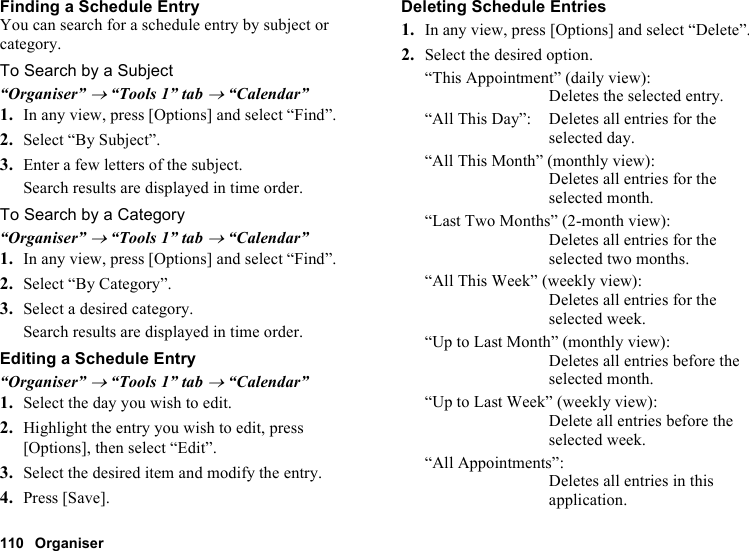 110 OrganiserFinding a Schedule EntryYou can search for a schedule entry by subject or category.To Search by a Subject“Organiser” → “Tools 1” tab → “Calendar”1. In any view, press [Options] and select “Find”.2. Select “By Subject”.3. Enter a few letters of the subject.Search results are displayed in time order.To Search by a Category“Organiser” → “Tools 1” tab → “Calendar”1. In any view, press [Options] and select “Find”.2. Select “By Category”.3. Select a desired category.Search results are displayed in time order.Editing a Schedule Entry“Organiser” → “Tools 1” tab → “Calendar”1. Select the day you wish to edit.2. Highlight the entry you wish to edit, press [Options], then select “Edit”.3. Select the desired item and modify the entry.4. Press [Save].Deleting Schedule Entries1. In any view, press [Options] and select “Delete”.2. Select the desired option.“This Appointment” (daily view): Deletes the selected entry.“All This Day”: Deletes all entries for the selected day.“All This Month” (monthly view): Deletes all entries for the selected month.“Last Two Months” (2-month view): Deletes all entries for the selected two months.“All This Week” (weekly view): Deletes all entries for the selected week.“Up to Last Month” (monthly view): Deletes all entries before the selected month.“Up to Last Week” (weekly view): Delete all entries before the selected week.“All Appointments”: Deletes all entries in this application.