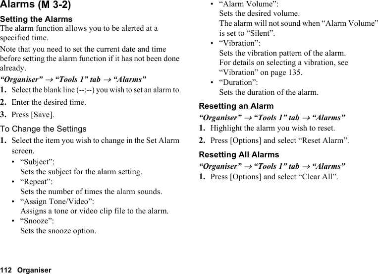 112 OrganiserAlarmsSetting the AlarmsThe alarm function allows you to be alerted at a specified time.Note that you need to set the current date and time before setting the alarm function if it has not been done already.“Organiser” → “Tools 1” tab → “Alarms”1.Select the blank line (--:--) you wish to set an alarm to.2. Enter the desired time.3. Press [Save].To Change the Settings1. Select the item you wish to change in the Set Alarm screen.• “Subject”: Sets the subject for the alarm setting.• “Repeat”:Sets the number of times the alarm sounds.• “Assign Tone/Video”:Assigns a tone or video clip file to the alarm.• “Snooze”:Sets the snooze option.• “Alarm Volume”:Sets the desired volume.The alarm will not sound when “Alarm Volume” is set to “Silent”.• “Vibration”:Sets the vibration pattern of the alarm.For details on selecting a vibration, see “Vibration” on page 135.•“Duration”:Sets the duration of the alarm.Resetting an Alarm“Organiser” → “Tools 1” tab → “Alarms”1. Highlight the alarm you wish to reset.2. Press [Options] and select “Reset Alarm”.Resetting All Alarms“Organiser” → “Tools 1” tab → “Alarms”1. Press [Options] and select “Clear All”. (M 3-2)