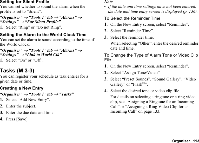 Organiser 113Setting for Silent ProfileYou can set whether to sound the alarm when the profile is set to “Silent”.“Organiser” → “Tools 1” tab → “Alarms” → “Settings” → “For Silent Profile”1. Select “Ring” or “Do not Ring”.Setting the Alarm to the World Clock TimeYou can set the alarm to sound according to the time of the World Clock.“Organiser” → “Tools 1” tab → “Alarms” → “Settings” → “Link to World Clk”1. Select “On” or “Off”.TasksYou can register your schedule as task entries for a given date or time.Creating a New Entry“Organiser” → “Tools 1” tab → “Tasks”1. Select “Add New Entry”.2. Enter the subject.3. Enter the due date and time.4. Press [Save].Note•If the date and time settings have not been entered, the date and time entry screen is displayed (p. 136).To Select the Reminder Time1. On the New Entry screen, select “Reminder”.2. Select “Reminder Time”.3. Select the reminder time.When selecting “Other”, enter the desired reminder date and time.To Change the Type of Alarm Tone or Video Clip File1. On the New Entry screen, select “Reminder”.2. Select “Assign Tone/Video”.3. Select “Preset Sounds”, “Sound Gallery”, “Video Gallery” or “Flash®”.4. Select the desired tone or video clip file.For details on selecting a ringtone or a ring video clip, see “Assigning a Ringtone for an Incoming Call” or “Assigning a Ring Video Clip for an Incoming Call” on page 133. (M 3-3)