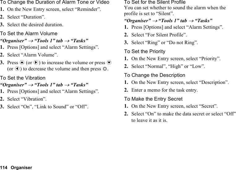 114 OrganiserTo Change the Duration of Alarm Tone or Video1. On the New Entry screen, select “Reminder”.2. Select “Duration”.3. Select the desired duration.To Set the Alarm Volume“Organiser” → “Tools 1” tab → “Tasks”1. Press [Options] and select “Alarm Settings”.2. Select “Alarm Volume”.3. Press a (or d) to increase the volume or press b (or c) to decrease the volume and then press B.To Set the Vibration“Organiser” → “Tools 1” tab → “Tasks”1. Press [Options] and select “Alarm Settings”.2. Select “Vibration”.3. Select “On”, “Link to Sound” or “Off”.To Set for the Silent ProfileYou can set whether to sound the alarm when the profile is set to “Silent”.“Organiser” → “Tools 1” tab → “Tasks”1. Press [Options] and select “Alarm Settings”.2. Select “For Silent Profile”.3. Select “Ring” or “Do not Ring”.To Set the Priority1. On the New Entry screen, select “Priority”.2. Select “Normal”, “High” or “Low”.To Change the Description1. On the New Entry screen, select “Description”.2. Enter a memo for the task entry.To Make the Entry Secret1. On the New Entry screen, select “Secret”.2. Select “On” to make the data secret or select “Off” to leave it as it is.