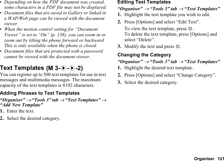 Organiser 121•Depending on how the PDF document was created, some characters in a PDF file may not be displayed.•Document files that are saved in Gallery or linked in a WAP/Web page can be viewed with the document viewer.•When the motion control setting for “Document Viewer” is set to “On” (p. 138), you can zoom in or zoom out by tilting the phone forward or backward. This is only available when the phone is closed.•Document files that are protected with a password cannot be viewed with the document viewer.Text TemplatesYou can register up to 500 text templates for use in text messages and multimedia messages. The maximum capacity of the text templates is 8192 characters.Adding Phrases to Text Templates“Organiser” → “Tools 3” tab → “Text Templates” → “Add New Template”1. Enter the text.2. Select the desired category.Editing Text Templates“Organiser” → “Tools 3” tab → “Text Templates”1. Highlight the text template you wish to edit.2. Press [Options] and select “Edit Text”.To view the text template, press B.To delete the text template, press [Options] and select “Delete”.3. Modify the text and press B.Changing the Category“Organiser” → “Tools 3” tab → “Text Templates”1. Highlight the desired text template.2. Press [Options] and select “Change Category”.3. Select the desired category. (M 3-d-d-2)