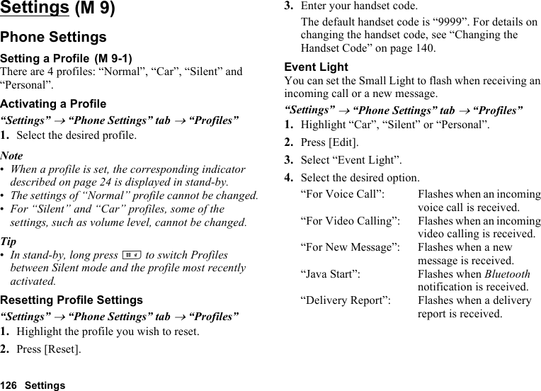 126 SettingsSettingsPhone SettingsSetting a ProfileThere are 4 profiles: “Normal”, “Car”, “Silent” and “Personal”.Activating a Profile“Settings” → “Phone Settings” tab → “Profiles”1. Select the desired profile.Note•When a profile is set, the corresponding indicator described on page 24 is displayed in stand-by.•The settings of “Normal” profile cannot be changed.•For “Silent” and “Car” profiles, some of the settings, such as volume level, cannot be changed.Tip•In stand-by, long press R to switch Profiles between Silent mode and the profile most recently activated.Resetting Profile Settings“Settings” → “Phone Settings” tab → “Profiles”1. Highlight the profile you wish to reset.2. Press [Reset].3. Enter your handset code.The default handset code is “9999”. For details on changing the handset code, see “Changing the Handset Code” on page 140.Event LightYou can set the Small Light to flash when receiving an incoming call or a new message.“Settings” → “Phone Settings” tab → “Profiles”1. Highlight “Car”, “Silent” or “Personal”.2. Press [Edit].3. Select “Event Light”.4. Select the desired option.“For Voice Call”: Flashes when an incoming voice call is received.“For Video Calling”: Flashes when an incoming video calling is received.“For New Message”: Flashes when a new message is received.“Java Start”: Flashes when Bluetooth notification is received.“Delivery Report”: Flashes when a delivery report is received. (M 9) (M 9-1)