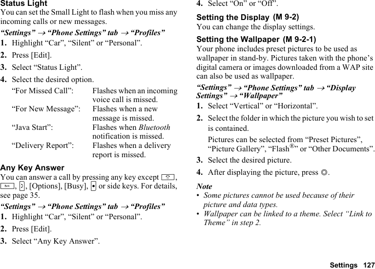 Settings 127Status LightYou can set the Small Light to flash when you miss any incoming calls or new messages.“Settings” → “Phone Settings” tab → “Profiles”1. Highlight “Car”, “Silent” or “Personal”.2. Press [Edit].3. Select “Status Light”.4. Select the desired option.“For Missed Call”: Flashes when an incoming voice call is missed.“For New Message”: Flashes when a new message is missed.“Java Start”: Flashes when Bluetooth notification is missed.“Delivery Report”: Flashes when a delivery report is missed.Any Key AnswerYou can answer a call by pressing any key except F, U, S, [Options], [Busy], X or side keys. For details, see page 35.“Settings” → “Phone Settings” tab → “Profiles”1. Highlight “Car”, “Silent” or “Personal”.2. Press [Edit].3. Select “Any Key Answer”.4. Select “On” or “Off”.Setting the DisplayYou can change the display settings.Setting the WallpaperYour phone includes preset pictures to be used as wallpaper in stand-by. Pictures taken with the phone’s digital camera or images downloaded from a WAP site can also be used as wallpaper.“Settings” → “Phone Settings” tab → “Display Settings” → “Wallpaper”1. Select “Vertical” or “Horizontal”.2. Select the folder in which the picture you wish to set is contained.Pictures can be selected from “Preset Pictures”, “Picture Gallery”, “Flash®” or “Other Documents”.3. Select the desired picture.4. After displaying the picture, press B.Note•Some pictures cannot be used because of their picture and data types.•Wallpaper can be linked to a theme. Select “Link to Theme” in step 2. (M 9-2) (M 9-2-1)