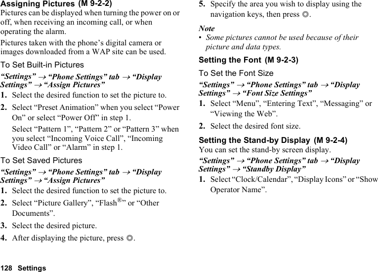 128 SettingsAssigning PicturesPictures can be displayed when turning the power on or off, when receiving an incoming call, or when operating the alarm.Pictures taken with the phone’s digital camera or images downloaded from a WAP site can be used.To Set Built-in Pictures“Settings” → “Phone Settings” tab → “Display Settings” → “Assign Pictures”1. Select the desired function to set the picture to.2. Select “Preset Animation” when you select “Power On” or select “Power Off” in step 1.Select “Pattern 1”, “Pattern 2” or “Pattern 3” when you select “Incoming Voice Call”, “Incoming Video Call” or “Alarm” in step 1.To Set Saved Pictures“Settings” → “Phone Settings” tab → “Display Settings” → “Assign Pictures”1. Select the desired function to set the picture to.2. Select “Picture Gallery”, “Flash®” or “Other Documents”.3. Select the desired picture.4. After displaying the picture, press B.5. Specify the area you wish to display using the navigation keys, then press B.Note•Some pictures cannot be used because of their picture and data types.Setting the FontTo Set the Font Size“Settings” → “Phone Settings” tab → “Display Settings” → “Font Size Settings”1. Select “Menu”, “Entering Text”, “Messaging” or “Viewing the Web”.2. Select the desired font size.Setting the Stand-by DisplayYou can set the stand-by screen display.“Settings” → “Phone Settings” tab → “Display Settings” → “Standby Display” 1. Select “Clock/Calendar”, “Display Icons” or “Show Operator Name”. (M 9-2-2) (M 9-2-3) (M 9-2-4)