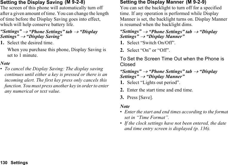 130 SettingsSetting the Display SavingThe screen of this phone will automatically turn off after a given amount of time. You can change the length of time before the Display Saving goes into effect, which will help conserve battery life.“Settings” → “Phone Settings” tab → “Display Settings” → “Display Saving”1. Select the desired time.When you purchase this phone, Display Saving is set to 1 minute.Note•To cancel the Display Saving: The display saving continues until either a key is pressed or there is an incoming alert. The first key press only cancels this function. You must press another key in order to enter any numerical or text value.Setting the Display MannerYou can set the backlight to turn off for a specified time. If any operation is performed while Display Manner is set, the backlight turns on. Display Manner is resumed when the backlight dims.“Settings” → “Phone Settings” tab → “Display Settings” → “Display Manner”1. Select “Switch On/Off”.2. Select “On” or “Off”.To Set the Screen Time Out when the Phone is Closed“Settings” → “Phone Settings” tab → “Display Settings” → “Display Manner”1. Select “Lights out period”.2. Enter the start time and end time.3. Press [Save].Note•Enter the start and end times according to the format set in “Time Format”.•If the clock settings have not been entered, the date and time entry screen is displayed (p. 136). (M 9-2-8)  (M 9-2-9)