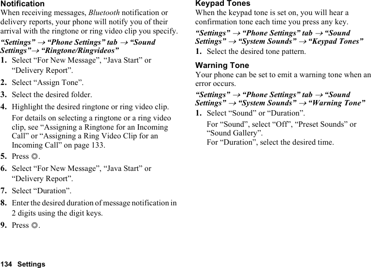 134 SettingsNotificationWhen receiving messages, Bluetooth notification or delivery reports, your phone will notify you of their arrival with the ringtone or ring video clip you specify.“Settings” → “Phone Settings” tab → “Sound Settings”→ “Ringtone/Ringvideos”1. Select “For New Message”, “Java Start” or “Delivery Report”.2. Select “Assign Tone”.3. Select the desired folder.4. Highlight the desired ringtone or ring video clip.For details on selecting a ringtone or a ring video clip, see “Assigning a Ringtone for an Incoming Call” or “Assigning a Ring Video Clip for an Incoming Call” on page 133.5. Press B.6. Select “For New Message”, “Java Start” or “Delivery Report”.7. Select “Duration”.8. Enter the desired duration of message notification in 2 digits using the digit keys.9. Press B.Keypad TonesWhen the keypad tone is set on, you will hear a confirmation tone each time you press any key.“Settings” → “Phone Settings” tab → “Sound Settings” → “System Sounds” → “Keypad Tones”1. Select the desired tone pattern.Warning ToneYour phone can be set to emit a warning tone when an error occurs.“Settings” → “Phone Settings” tab → “Sound Settings” → “System Sounds” → “Warning Tone”1. Select “Sound” or “Duration”.For “Sound”, select “Off”, “Preset Sounds” or “Sound Gallery”.For “Duration”, select the desired time.