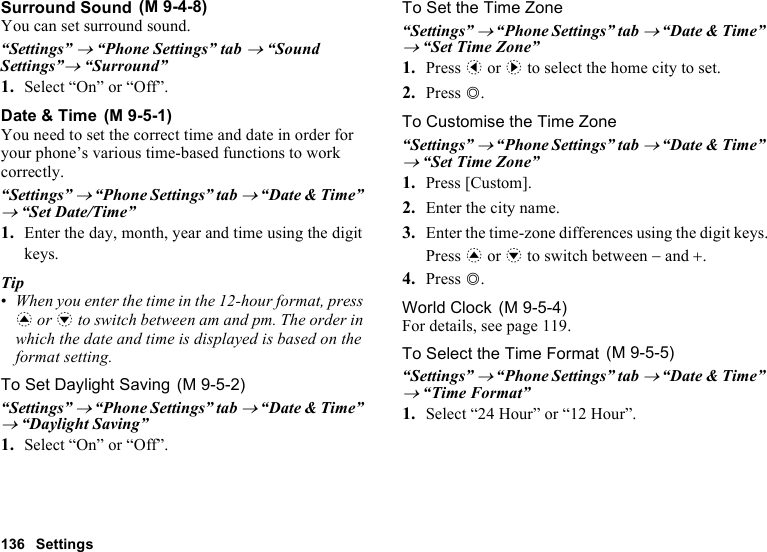 136 SettingsSurround SoundYou can set surround sound.“Settings” → “Phone Settings” tab → “Sound Settings”→ “Surround”1. Select “On” or “Off”.Date &amp; TimeYou need to set the correct time and date in order for your phone’s various time-based functions to work correctly.“Settings” → “Phone Settings” tab → “Date &amp; Time” → “Set Date/Time”1. Enter the day, month, year and time using the digit keys.Tip•When you enter the time in the 12-hour format, press a or b to switch between am and pm. The order in which the date and time is displayed is based on the format setting.To Set Daylight Saving“Settings” → “Phone Settings” tab → “Date &amp; Time” → “Daylight Saving”1. Select “On” or “Off”.To Set the Time Zone“Settings” → “Phone Settings” tab → “Date &amp; Time” → “Set Time Zone”1. Press c or d to select the home city to set.2. Press B.To Customise the Time Zone“Settings” → “Phone Settings” tab → “Date &amp; Time” → “Set Time Zone”1. Press [Custom].2. Enter the city name.3. Enter the time-zone differences using the digit keys.Press a or b to switch between − and +.4. Press B.World ClockFor details, see page 119.To Select the Time Format“Settings” → “Phone Settings” tab → “Date &amp; Time” → “Time Format”1. Select “24 Hour” or “12 Hour”. (M 9-4-8) (M 9-5-1) (M 9-5-2) (M 9-5-4) (M 9-5-5)