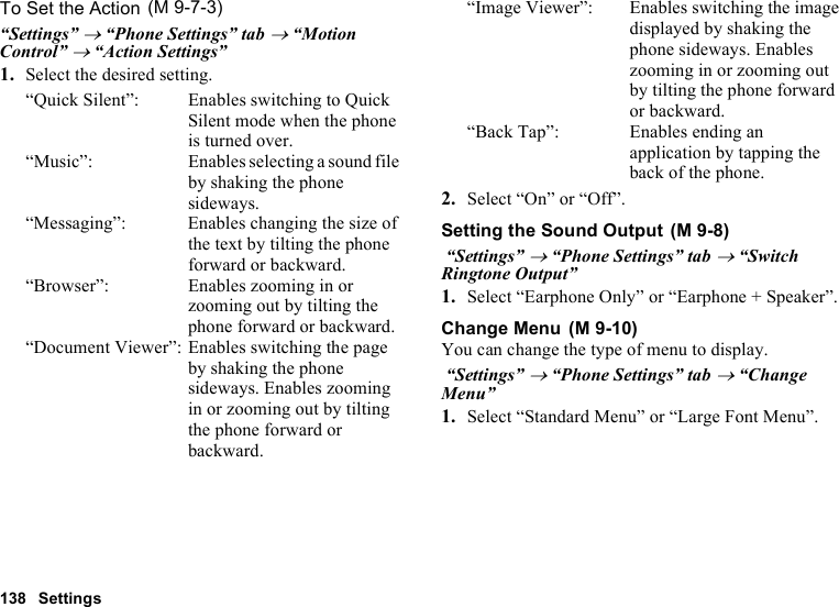 138 SettingsTo Set the Action“Settings” → “Phone Settings” tab → “Motion Control” → “Action Settings”1. Select the desired setting.“Quick Silent”: Enables switching to Quick Silent mode when the phone is turned over.“Music”: Enables selecting a sound file by shaking the phone sideways.“Messaging”: Enables changing the size of the text by tilting the phone forward or backward.“Browser”: Enables zooming in or zooming out by tilting the phone forward or backward.“Document Viewer”: Enables switching the page by shaking the phone sideways. Enables zooming in or zooming out by tilting the phone forward or backward.“Image Viewer”: Enables switching the image displayed by shaking the phone sideways. Enables zooming in or zooming out by tilting the phone forward or backward.“Back Tap”: Enables ending an application by tapping the back of the phone.2. Select “On” or “Off”.Setting the Sound Output “Settings” → “Phone Settings” tab → “Switch Ringtone Output”1. Select “Earphone Only” or “Earphone + Speaker”.Change MenuYou can change the type of menu to display. “Settings” → “Phone Settings” tab → “Change Menu”1. Select “Standard Menu” or “Large Font Menu”. (M 9-7-3) (M 9-8) (M 9-10)