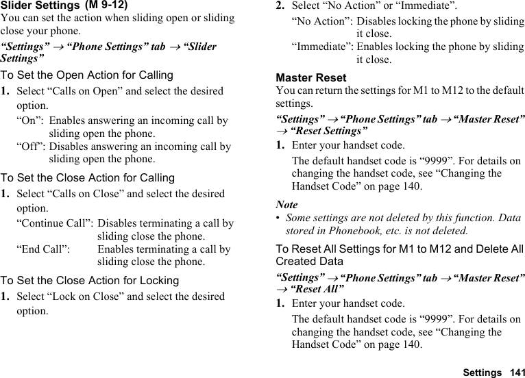 Settings 141Slider SettingsYou can set the action when sliding open or sliding close your phone.“Settings” → “Phone Settings” tab → “Slider Settings”To Set the Open Action for Calling1. Select “Calls on Open” and select the desired option.“On”: Enables answering an incoming call by sliding open the phone.“Off”: Disables answering an incoming call by sliding open the phone.To Set the Close Action for Calling1. Select “Calls on Close” and select the desired option.“Continue Call”: Disables terminating a call by sliding close the phone.“End Call”: Enables terminating a call by sliding close the phone.To Set the Close Action for Locking1. Select “Lock on Close” and select the desired option.2. Select “No Action” or “Immediate”.“No Action”: Disables locking the phone by sliding it close.“Immediate”: Enables locking the phone by sliding it close.Master ResetYou can return the settings for M1 to M12 to the default settings.“Settings” → “Phone Settings” tab → “Master Reset” → “Reset Settings”1. Enter your handset code. The default handset code is “9999”. For details on changing the handset code, see “Changing the Handset Code” on page 140.Note•Some settings are not deleted by this function. Data stored in Phonebook, etc. is not deleted.To Reset All Settings for M1 to M12 and Delete All Created Data“Settings” → “Phone Settings” tab → “Master Reset” → “Reset All”1. Enter your handset code.The default handset code is “9999”. For details on changing the handset code, see “Changing the Handset Code” on page 140. (M 9-12)