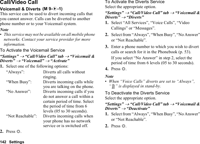 142 SettingsCall/Video CallVoicemail &amp; DivertsThis service can be used to divert incoming calls that you cannot answer. Calls can be diverted to another phone number or to your Voicemail system.Note•This service may not be available on all mobile phone networks. Contact your service provider for more information. To Activate the Voicemail Service“Settings” → “Call/Video Call” tab → “Voicemail &amp; Diverts” → “Voicemail” → “Activate”1. Select one of the following options:“Always”: Diverts all calls without ringing.“When Busy”: Diverts incoming calls while you are talking on the phone.“No Answer”: Diverts incoming calls if you do not answer a call within a certain period of time. Select the period of time from 6 levels (05 to 30 seconds).“Not Reachable”: Diverts incoming calls when your phone has no network service or is switched off.2. Press B.To Activate the Diverts ServiceSelect the appropriate option.“Settings” → “Call/Video Call” tab → “Voicemail &amp; Diverts” → “Diverts”1. Select “All Services”, “Voice Calls”, “Video Callings” or “Messages”.2. Select from “Always”, “When Busy”, “No Answer” or “Not Reachable”.3. Enter a phone number to which you wish to divert calls or search for it in the Phonebook (p. 53).If you select “No Answer” in step 2, select the period of time from 6 levels (05 to 30 seconds).4. Press B.Note•When “Voice Calls” diverts are set to “Always”, “ ” is displayed in stand-by.To Deactivate the Diverts ServiceSelect the appropriate option.“Settings” → “Call/Video Call” tab → “Voicemail &amp; Diverts” → “Deactivate”1. Select from “Always”, “When Busy”, “No Answer” or “Not Reachable”.2. Press B. (M 9-d-1)